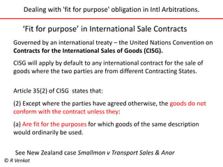 Dealing with 'fit for purpose' obligation in Intl Arbitrations. 
‘Fit for purpose’ in International Sale Contracts 
Governed by an international treaty – the United Nations Convention on 
Contracts for the International Sales of Goods (CISG). 
CISG will apply by default to any international contract for the sale of 
goods where the two parties are from different Contracting States. 
Article 35(2) of CISG states that: 
(2) Except where the parties have agreed otherwise, the goods do not 
conform with the contract unless they: 
(a) Are fit for the purposes for which goods of the same description 
would ordinarily be used. 
See New Zealand case Smallmon v Transport Sales & Anor 
© R Venkat 
 