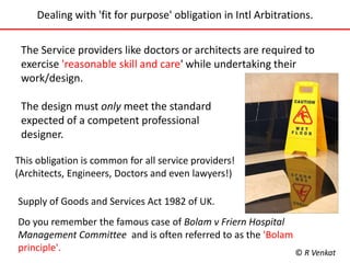 Dealing with 'fit for purpose' obligation in Intl Arbitrations. 
The Service providers like doctors or architects are required to 
exercise 'reasonable skill and care' while undertaking their 
work/design. 
The design must only meet the standard 
expected of a competent professional 
designer. 
This obligation is common for all service providers! 
(Architects, Engineers, Doctors and even lawyers!) 
Supply of Goods and Services Act 1982 of UK. 
Do you remember the famous case of Bolam v Friern Hospital 
Management Committee and is often referred to as the 'Bolam 
principle'. 
© R Venkat 
 