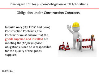 Dealing with 'fit for purpose' obligation in Intl Arbitrations. 
Obligation under Construction Contracts 
In build only (like FIDIC Red book) 
Construction Contracts, the 
Contractor must ensure that the 
goods supplied and installed are 
meeting the 'fit for purpose' 
obligations, since he is responsible 
for the quality of the goods 
supplied. 
© R Venkat 
 