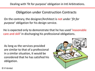 Dealing with 'fit for purpose' obligation in Intl Arbitrations. 
Obligation under Construction Contracts 
On the contrary, the designer/Architect is not under ‘fit for 
purpose’ obligation for his design service. 
He is expected only to demonstrate that he has used ‘reasonable 
care and skill' in discharging his professional obligations. 
As long as the services provided 
are similar to that of a professional 
in a similar situation, it would be 
considered that he has satisfied his 
obligation. 
© R Venkat 
 