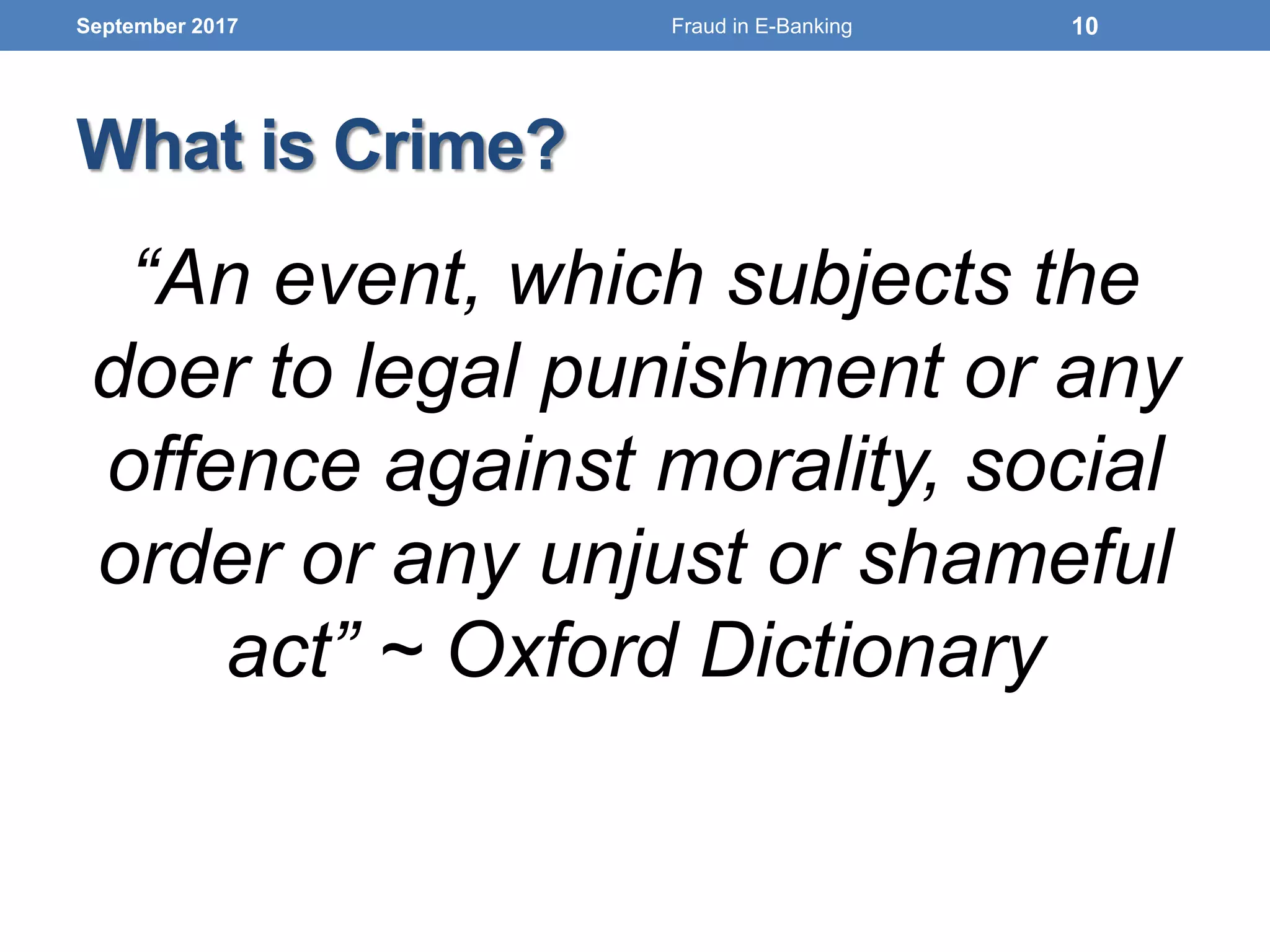 What is Crime?
“An event, which subjects the
doer to legal punishment or any
offence against morality, social
order or any unjust or shameful
act” ~ Oxford Dictionary
September 2017 10Fraud in E-Banking
 