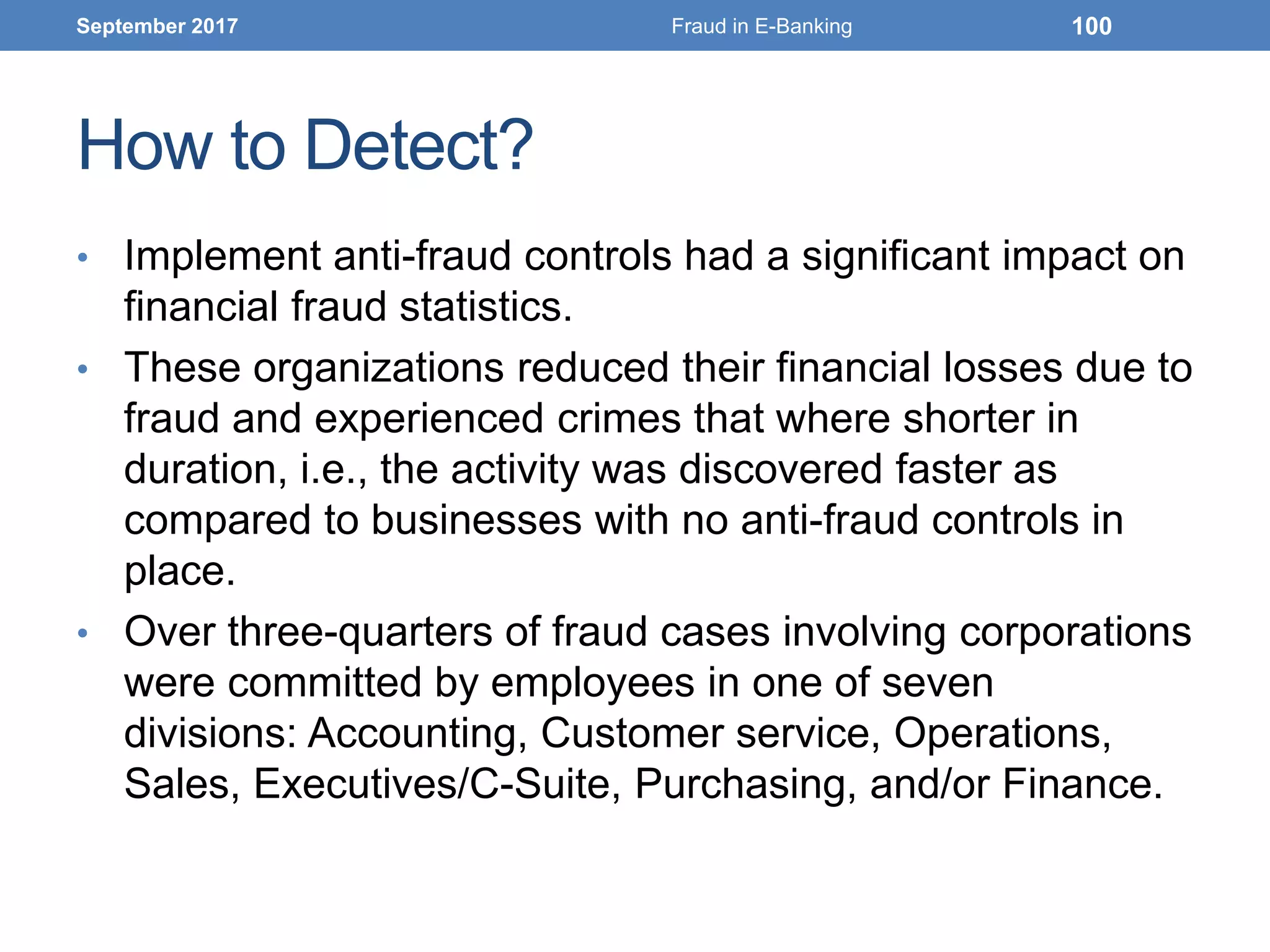 How to Detect?
• Implement anti-fraud controls had a significant impact on
financial fraud statistics.
• These organizations reduced their financial losses due to
fraud and experienced crimes that where shorter in
duration, i.e., the activity was discovered faster as
compared to businesses with no anti-fraud controls in
place.
• Over three-quarters of fraud cases involving corporations
were committed by employees in one of seven
divisions: Accounting, Customer service, Operations,
Sales, Executives/C-Suite, Purchasing, and/or Finance.
September 2017 Fraud in E-Banking 100
 