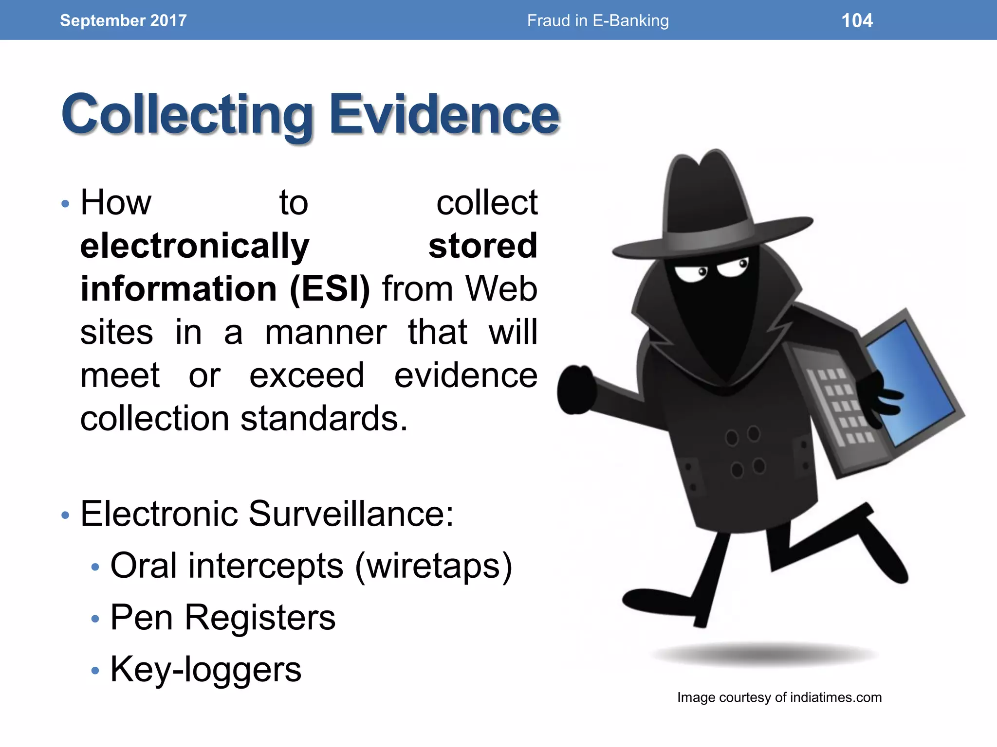 Collecting Evidence
• How to collect
electronically stored
information (ESI) from Web
sites in a manner that will
meet or exceed evidence
collection standards.
• Electronic Surveillance:
• Oral intercepts (wiretaps)
• Pen Registers
• Key-loggers
September 2017
Image courtesy of indiatimes.com
104Fraud in E-Banking
 