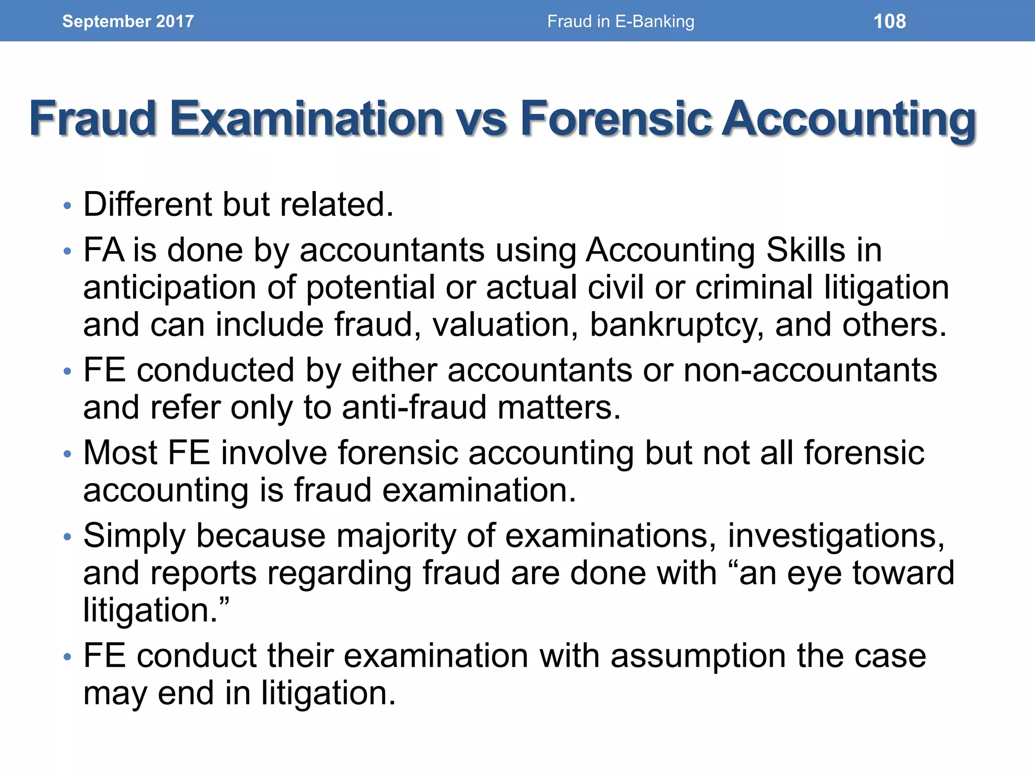 Fraud Examination vs Forensic Accounting
• Different but related.
• FA is done by accountants using Accounting Skills in
anticipation of potential or actual civil or criminal litigation
and can include fraud, valuation, bankruptcy, and others.
• FE conducted by either accountants or non-accountants
and refer only to anti-fraud matters.
• Most FE involve forensic accounting but not all forensic
accounting is fraud examination.
• Simply because majority of examinations, investigations,
and reports regarding fraud are done with “an eye toward
litigation.”
• FE conduct their examination with assumption the case
may end in litigation.
September 2017 108Fraud in E-Banking
 