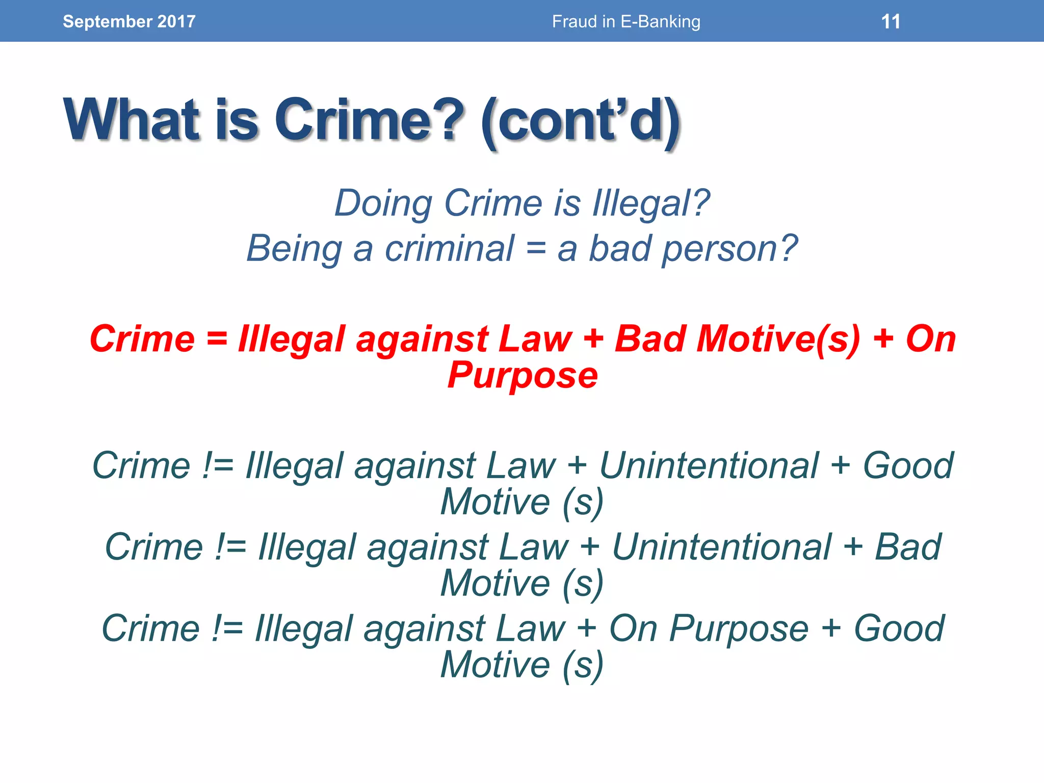 What is Crime? (cont’d)
Doing Crime is Illegal?
Being a criminal = a bad person?
Crime = Illegal against Law + Bad Motive(s) + On
Purpose
Crime != Illegal against Law + Unintentional + Good
Motive (s)
Crime != Illegal against Law + Unintentional + Bad
Motive (s)
Crime != Illegal against Law + On Purpose + Good
Motive (s)
September 2017 11Fraud in E-Banking
 