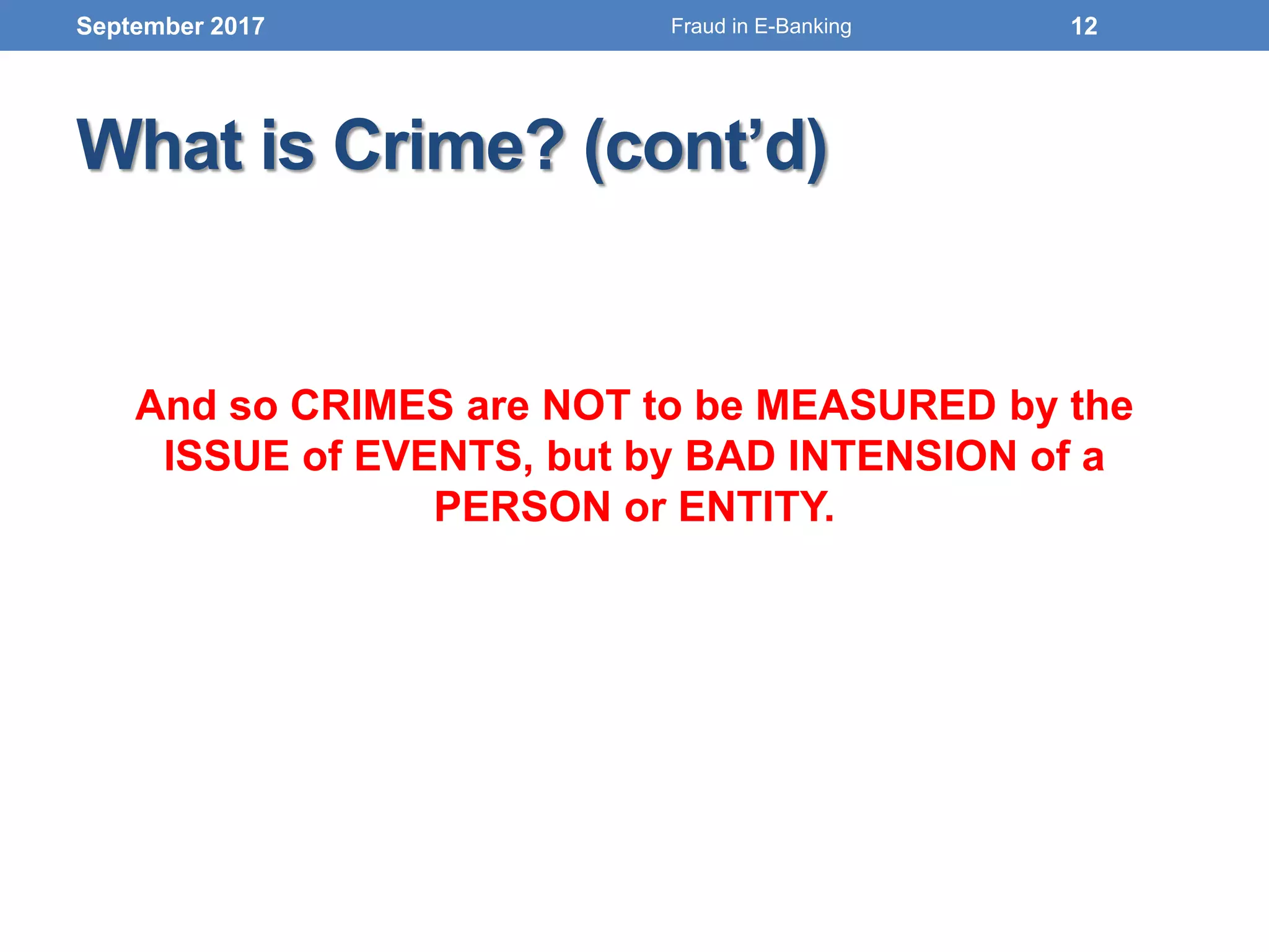 What is Crime? (cont’d)
And so CRIMES are NOT to be MEASURED by the
ISSUE of EVENTS, but by BAD INTENSION of a
PERSON or ENTITY.
September 2017 12Fraud in E-Banking
 