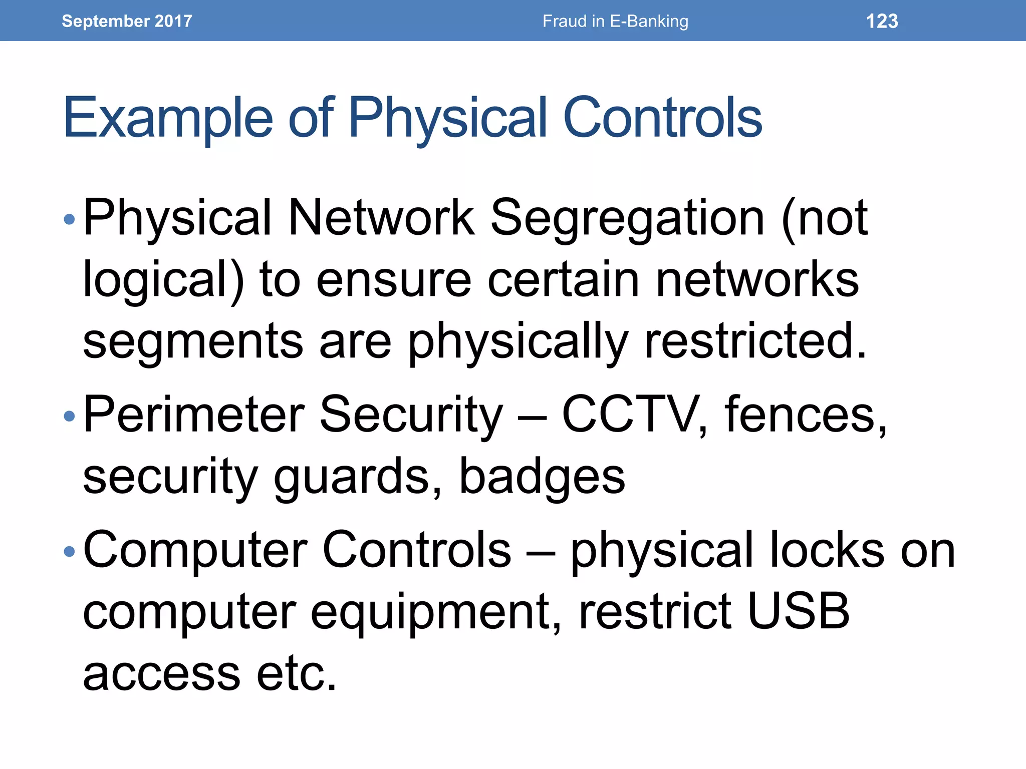 Example of Physical Controls
•Physical Network Segregation (not
logical) to ensure certain networks
segments are physically restricted.
•Perimeter Security – CCTV, fences,
security guards, badges
•Computer Controls – physical locks on
computer equipment, restrict USB
access etc.
September 2017 Fraud in E-Banking 123
 