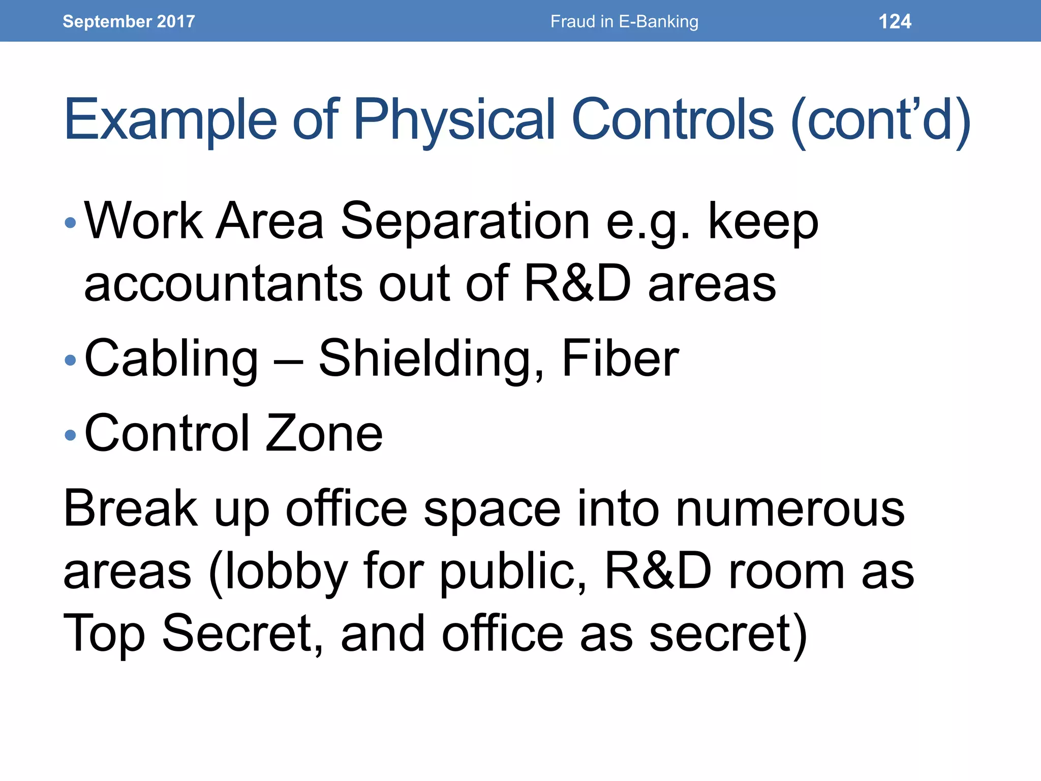 Example of Physical Controls (cont’d)
•Work Area Separation e.g. keep
accountants out of R&D areas
•Cabling – Shielding, Fiber
•Control Zone
Break up office space into numerous
areas (lobby for public, R&D room as
Top Secret, and office as secret)
September 2017 Fraud in E-Banking 124
 