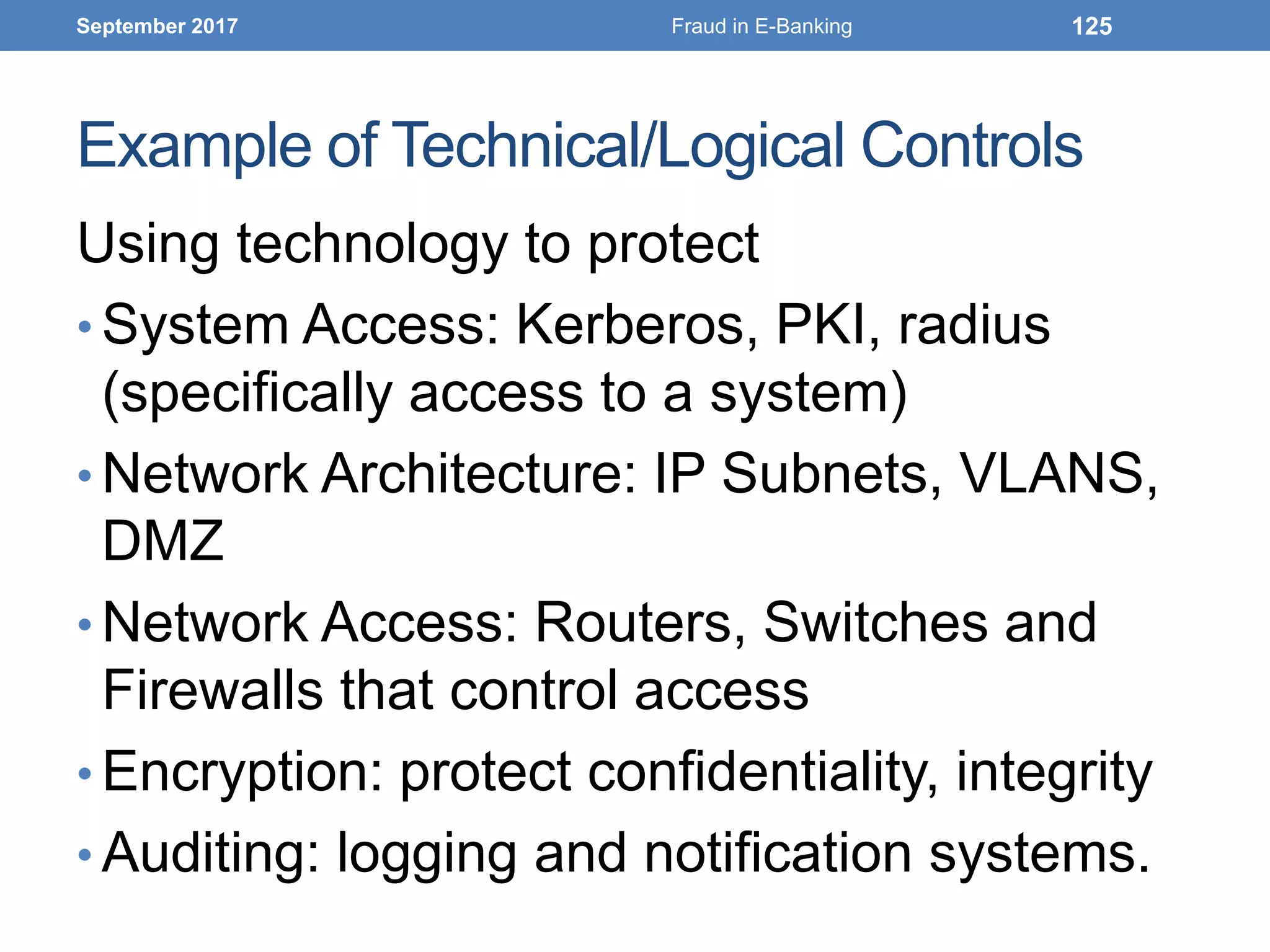 Example of Technical/Logical Controls
Using technology to protect
• System Access: Kerberos, PKI, radius
(specifically access to a system)
• Network Architecture: IP Subnets, VLANS,
DMZ
• Network Access: Routers, Switches and
Firewalls that control access
• Encryption: protect confidentiality, integrity
• Auditing: logging and notification systems.
September 2017 Fraud in E-Banking 125
 