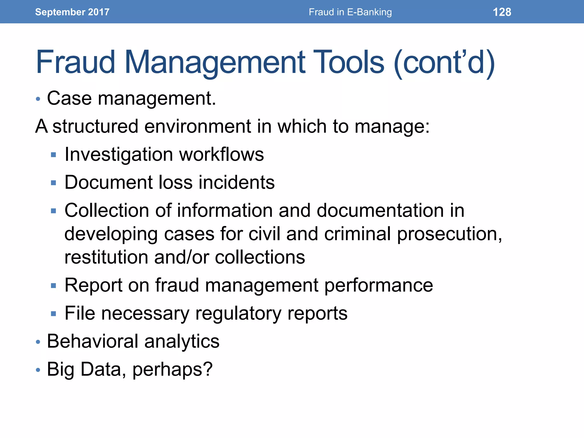 Fraud Management Tools (cont’d)
• Case management.
A structured environment in which to manage:
 Investigation workflows
 Document loss incidents
 Collection of information and documentation in
developing cases for civil and criminal prosecution,
restitution and/or collections
 Report on fraud management performance
 File necessary regulatory reports
• Behavioral analytics
• Big Data, perhaps?
September 2017 Fraud in E-Banking 128
 