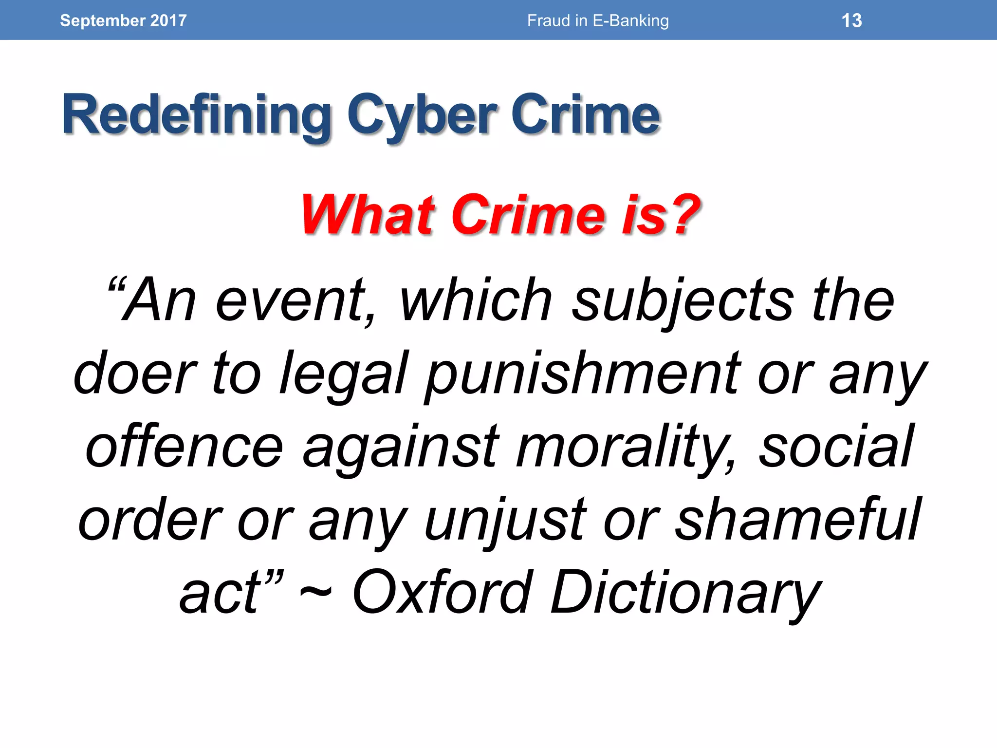 Redefining Cyber Crime
What Crime is?
“An event, which subjects the
doer to legal punishment or any
offence against morality, social
order or any unjust or shameful
act” ~ Oxford Dictionary
September 2017 13Fraud in E-Banking
 