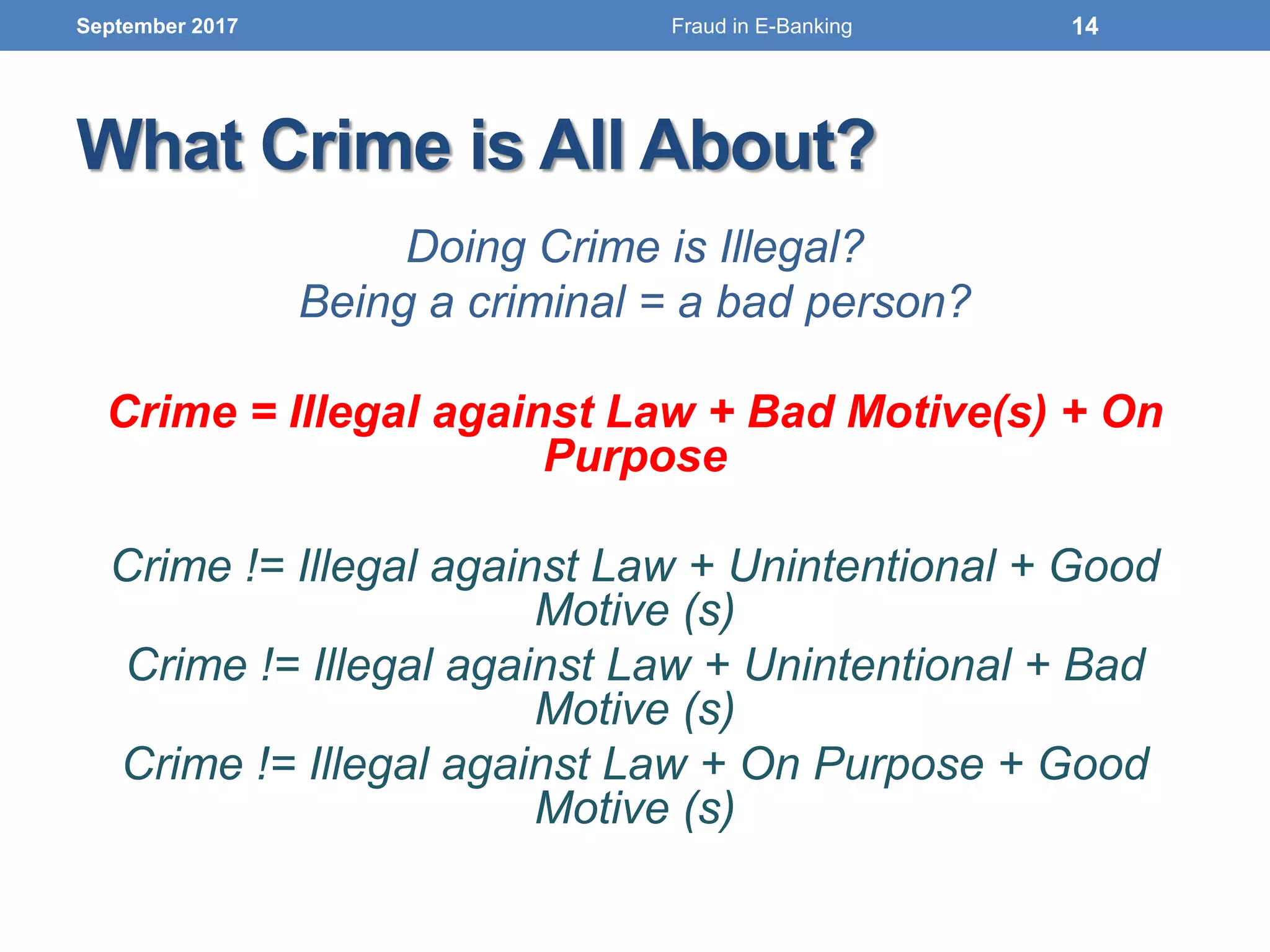 What Crime is All About?
Doing Crime is Illegal?
Being a criminal = a bad person?
Crime = Illegal against Law + Bad Motive(s) + On
Purpose
Crime != Illegal against Law + Unintentional + Good
Motive (s)
Crime != Illegal against Law + Unintentional + Bad
Motive (s)
Crime != Illegal against Law + On Purpose + Good
Motive (s)
September 2017 14Fraud in E-Banking
 