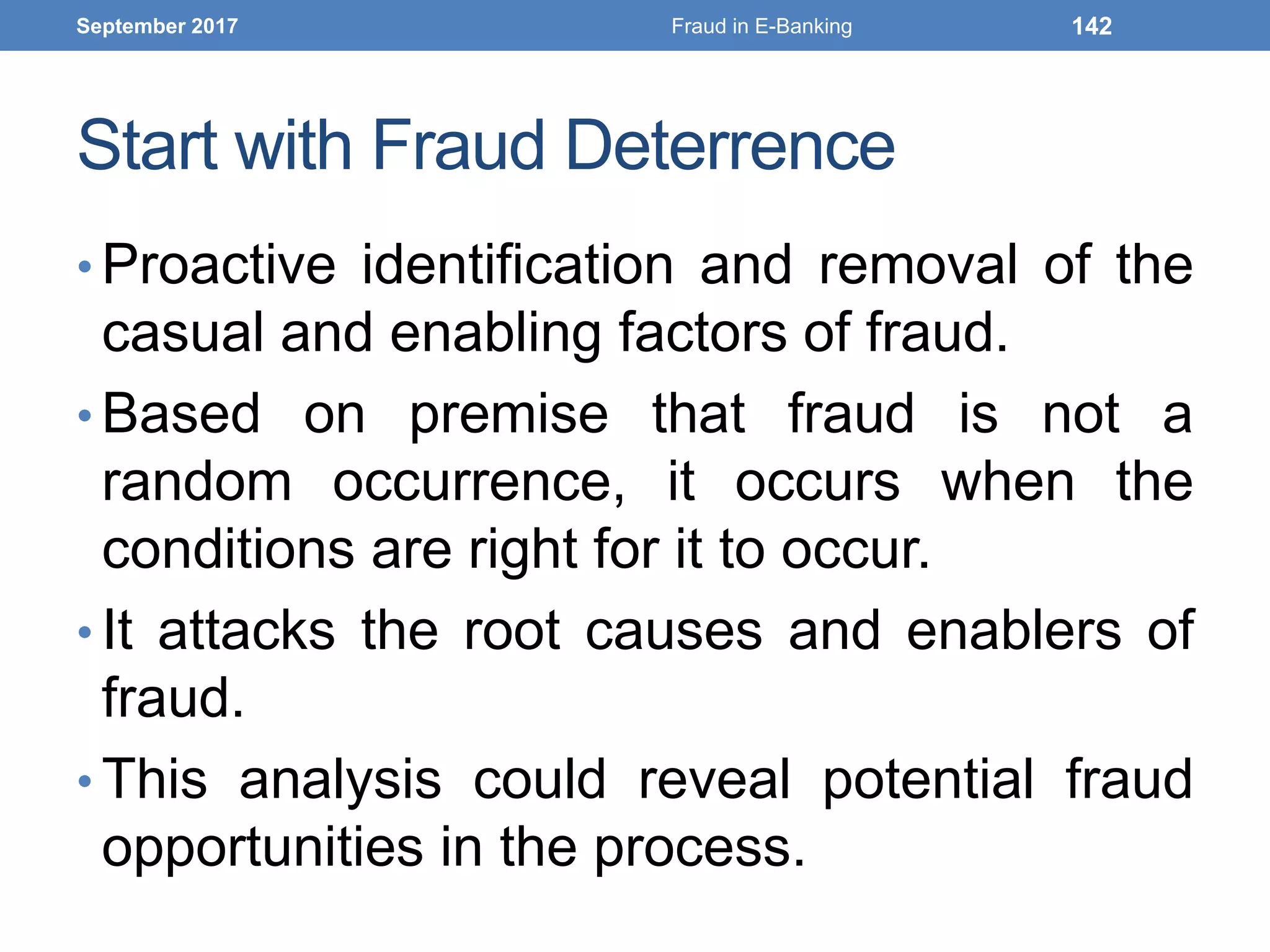 Start with Fraud Deterrence
• Proactive identification and removal of the
casual and enabling factors of fraud.
• Based on premise that fraud is not a
random occurrence, it occurs when the
conditions are right for it to occur.
• It attacks the root causes and enablers of
fraud.
• This analysis could reveal potential fraud
opportunities in the process.
September 2017 Fraud in E-Banking 142
 
