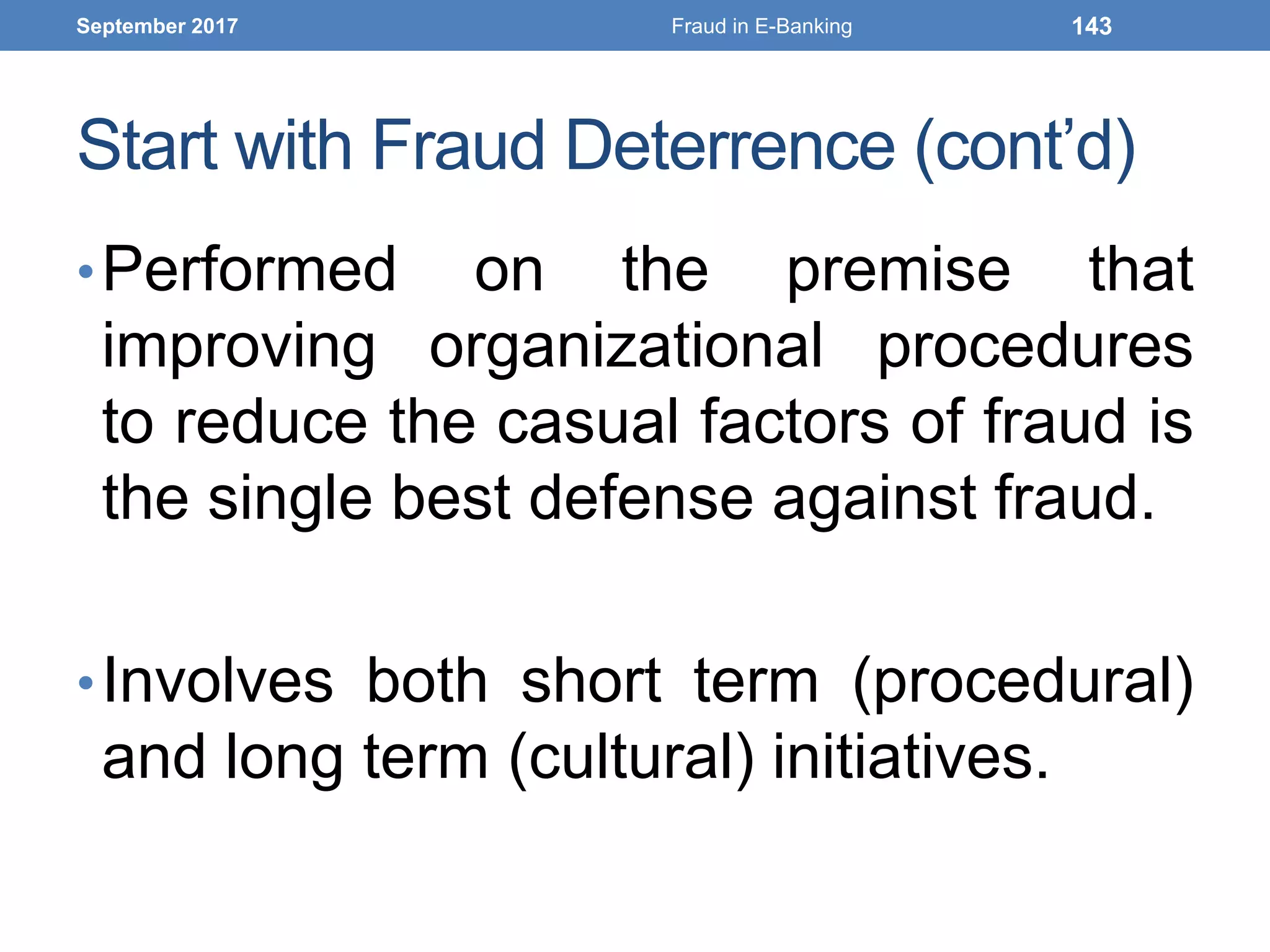 Start with Fraud Deterrence (cont’d)
•Performed on the premise that
improving organizational procedures
to reduce the casual factors of fraud is
the single best defense against fraud.
•Involves both short term (procedural)
and long term (cultural) initiatives.
September 2017 Fraud in E-Banking 143
 