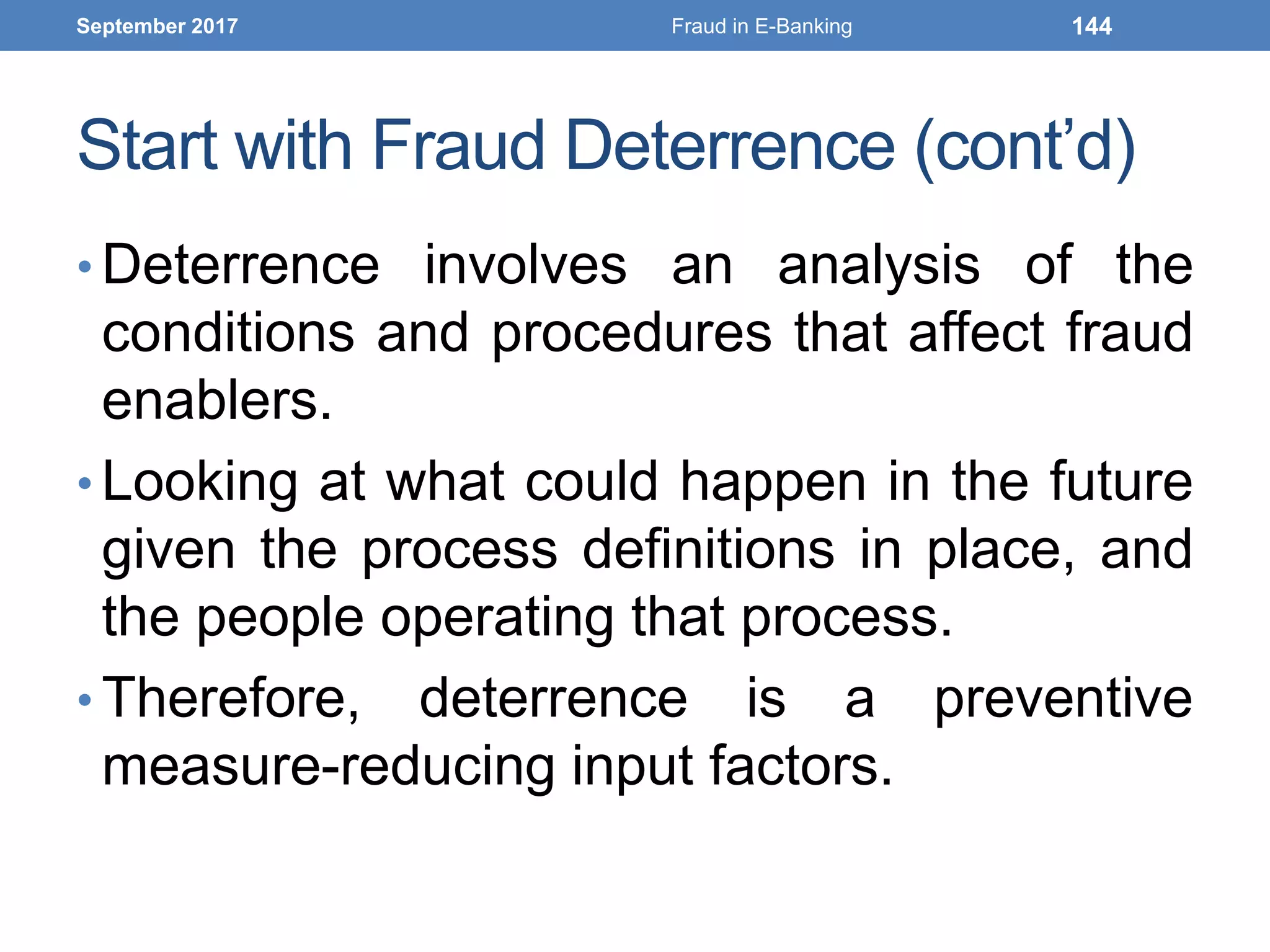 Start with Fraud Deterrence (cont’d)
• Deterrence involves an analysis of the
conditions and procedures that affect fraud
enablers.
• Looking at what could happen in the future
given the process definitions in place, and
the people operating that process.
• Therefore, deterrence is a preventive
measure-reducing input factors.
September 2017 Fraud in E-Banking 144
 