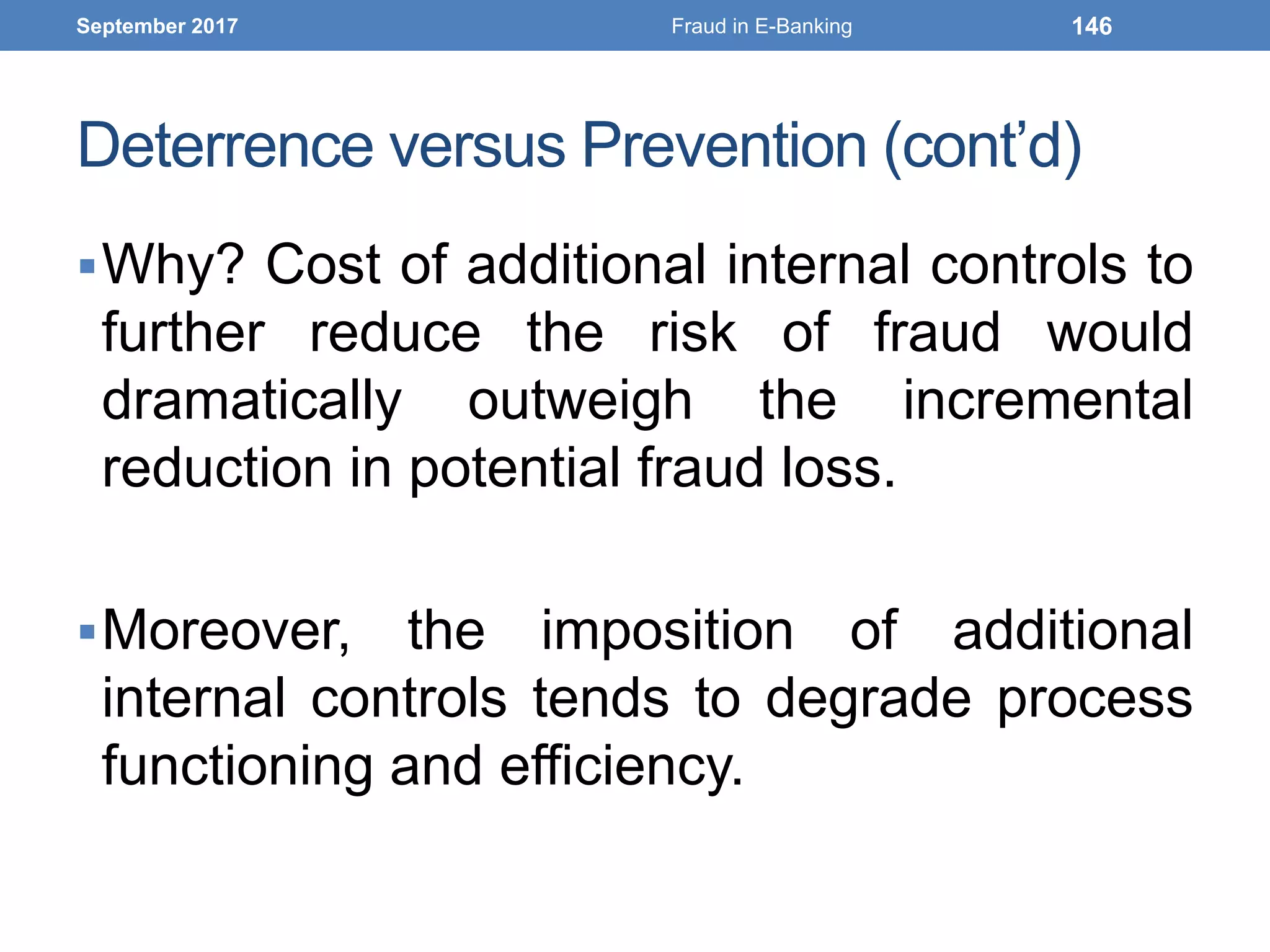 Deterrence versus Prevention (cont’d)
Why? Cost of additional internal controls to
further reduce the risk of fraud would
dramatically outweigh the incremental
reduction in potential fraud loss.
Moreover, the imposition of additional
internal controls tends to degrade process
functioning and efficiency.
September 2017 Fraud in E-Banking 146
 