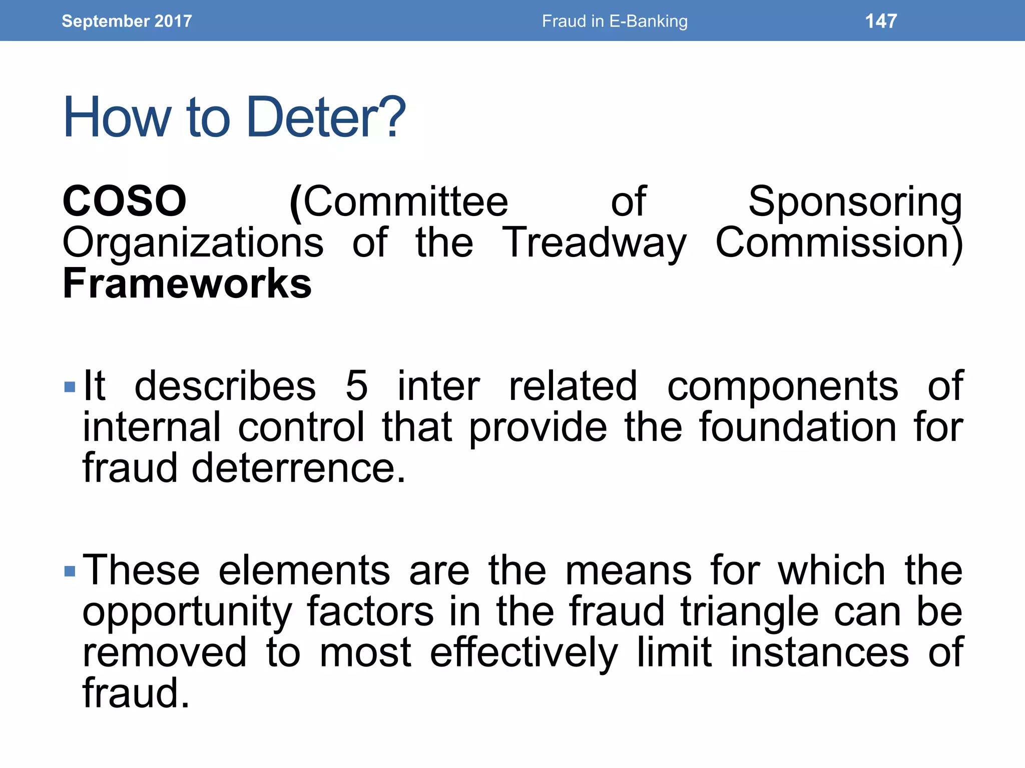 How to Deter?
COSO (Committee of Sponsoring
Organizations of the Treadway Commission)
Frameworks
It describes 5 inter related components of
internal control that provide the foundation for
fraud deterrence.
These elements are the means for which the
opportunity factors in the fraud triangle can be
removed to most effectively limit instances of
fraud.
September 2017 Fraud in E-Banking 147
 