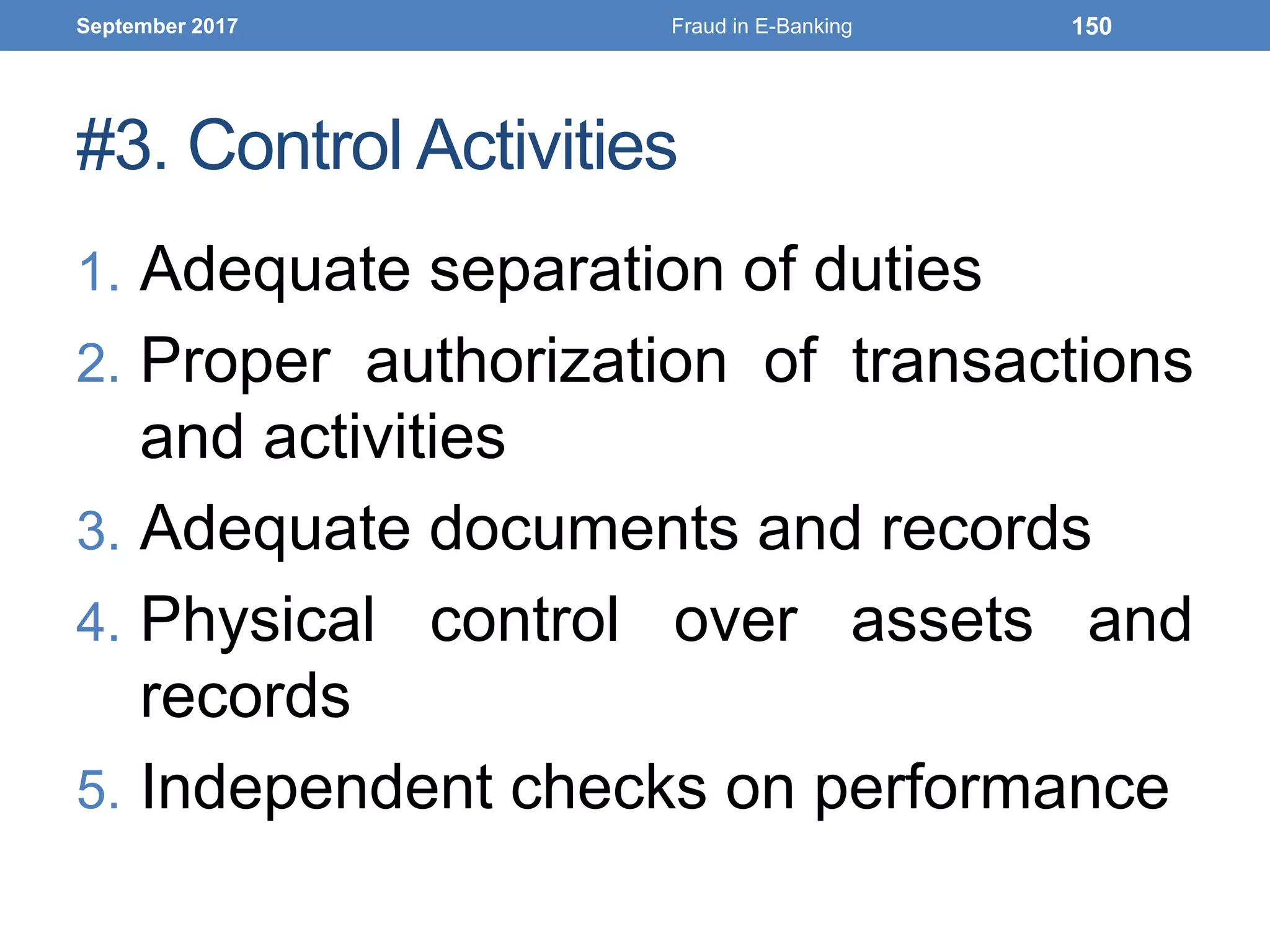 #3. Control Activities
1. Adequate separation of duties
2. Proper authorization of transactions
and activities
3. Adequate documents and records
4. Physical control over assets and
records
5. Independent checks on performance
September 2017 Fraud in E-Banking 150
 
