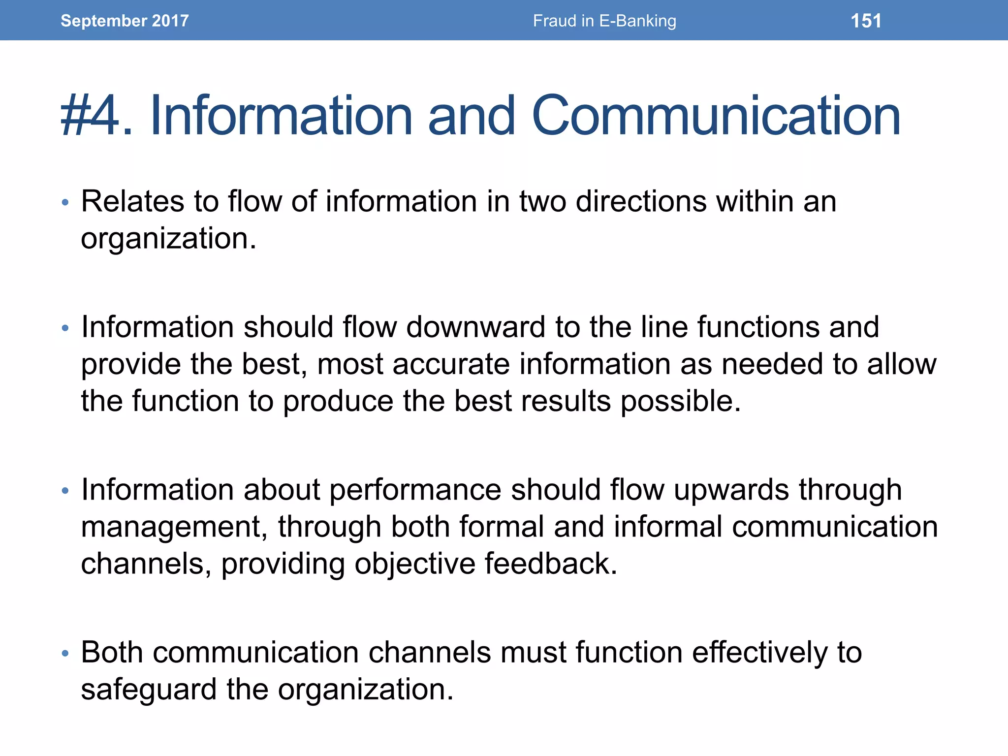 #4. Information and Communication
• Relates to flow of information in two directions within an
organization.
• Information should flow downward to the line functions and
provide the best, most accurate information as needed to allow
the function to produce the best results possible.
• Information about performance should flow upwards through
management, through both formal and informal communication
channels, providing objective feedback.
• Both communication channels must function effectively to
safeguard the organization.
September 2017 Fraud in E-Banking 151
 