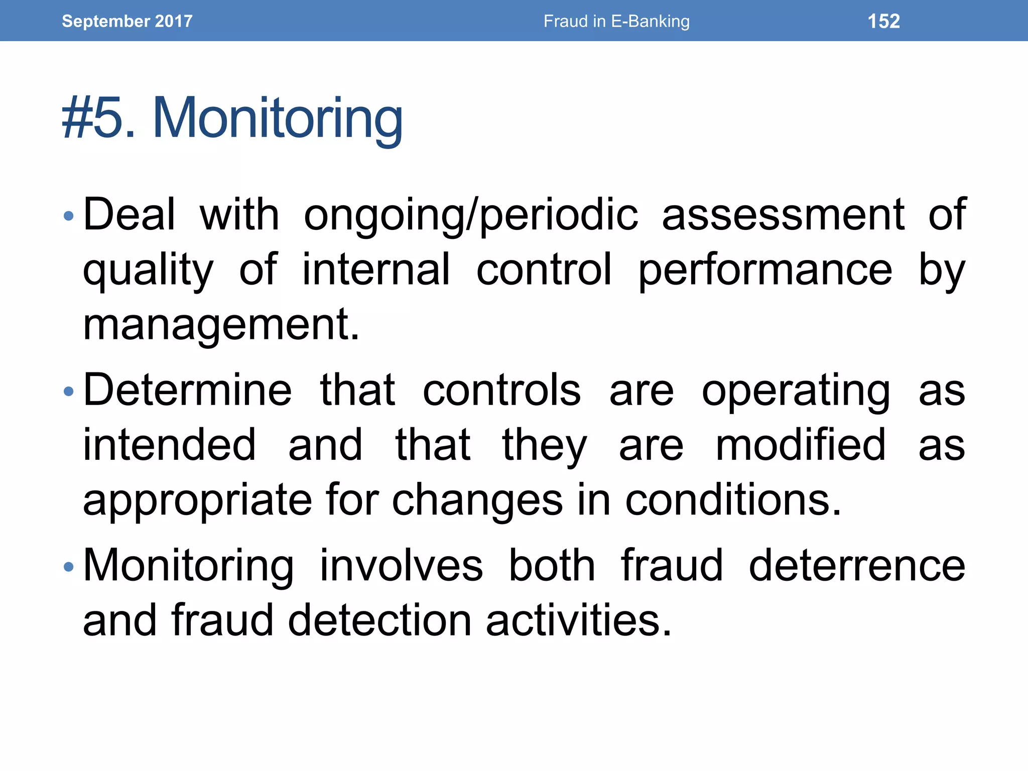 #5. Monitoring
• Deal with ongoing/periodic assessment of
quality of internal control performance by
management.
• Determine that controls are operating as
intended and that they are modified as
appropriate for changes in conditions.
• Monitoring involves both fraud deterrence
and fraud detection activities.
September 2017 Fraud in E-Banking 152
 