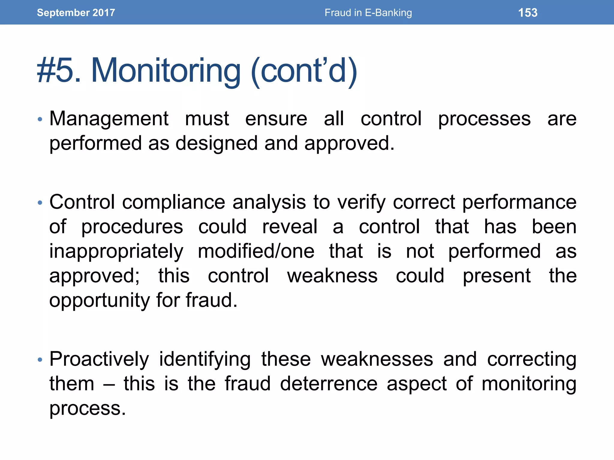 #5. Monitoring (cont’d)
• Management must ensure all control processes are
performed as designed and approved.
• Control compliance analysis to verify correct performance
of procedures could reveal a control that has been
inappropriately modified/one that is not performed as
approved; this control weakness could present the
opportunity for fraud.
• Proactively identifying these weaknesses and correcting
them – this is the fraud deterrence aspect of monitoring
process.
September 2017 Fraud in E-Banking 153
 
