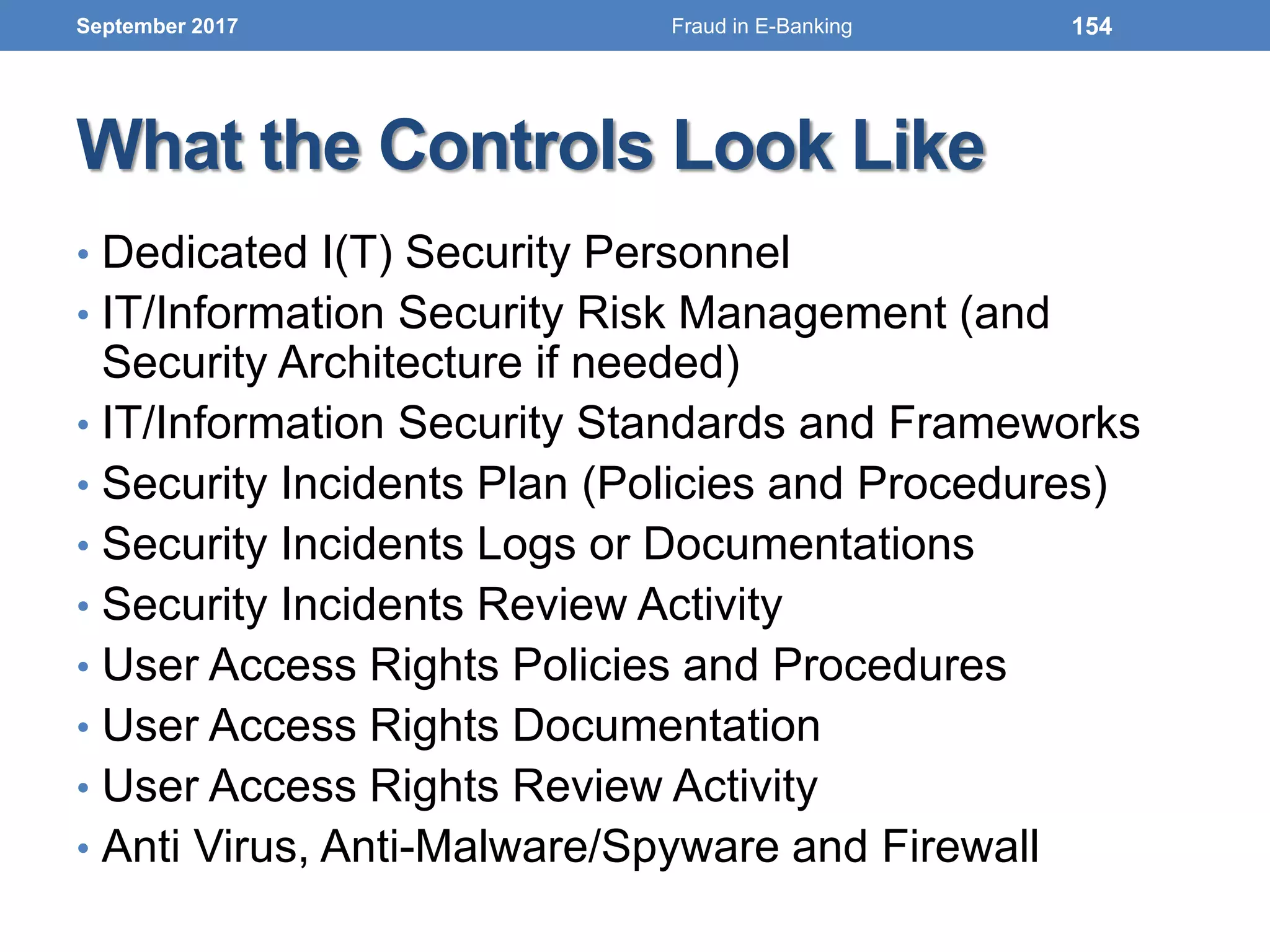 What the Controls Look Like
• Dedicated I(T) Security Personnel
• IT/Information Security Risk Management (and
Security Architecture if needed)
• IT/Information Security Standards and Frameworks
• Security Incidents Plan (Policies and Procedures)
• Security Incidents Logs or Documentations
• Security Incidents Review Activity
• User Access Rights Policies and Procedures
• User Access Rights Documentation
• User Access Rights Review Activity
• Anti Virus, Anti-Malware/Spyware and Firewall
September 2017 154Fraud in E-Banking
 