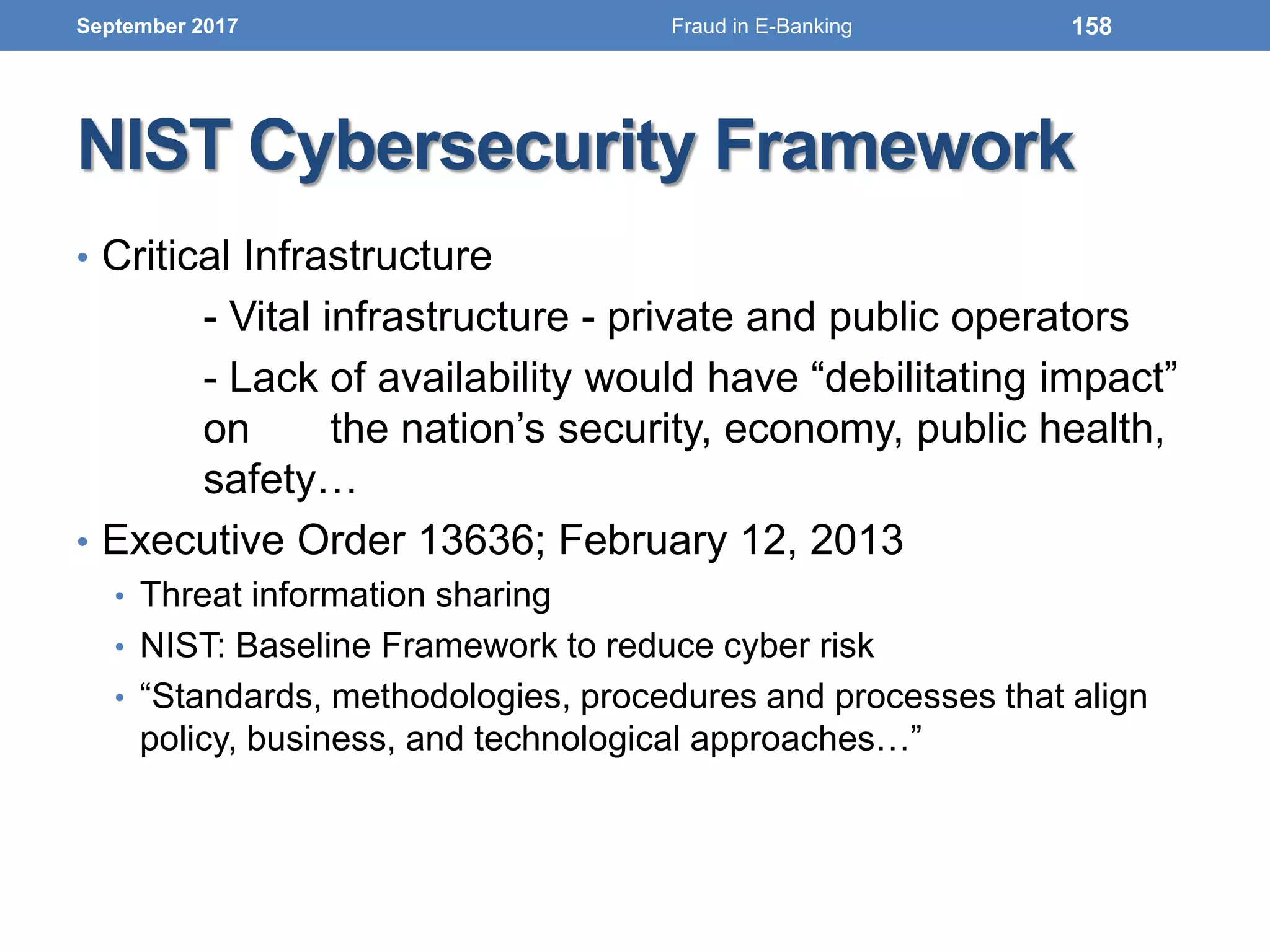 NIST Cybersecurity Framework
• Critical Infrastructure
- Vital infrastructure - private and public operators
- Lack of availability would have “debilitating impact”
on the nation’s security, economy, public health,
safety…
• Executive Order 13636; February 12, 2013
• Threat information sharing
• NIST: Baseline Framework to reduce cyber risk
• “Standards, methodologies, procedures and processes that align
policy, business, and technological approaches…”
September 2017 158Fraud in E-Banking
 