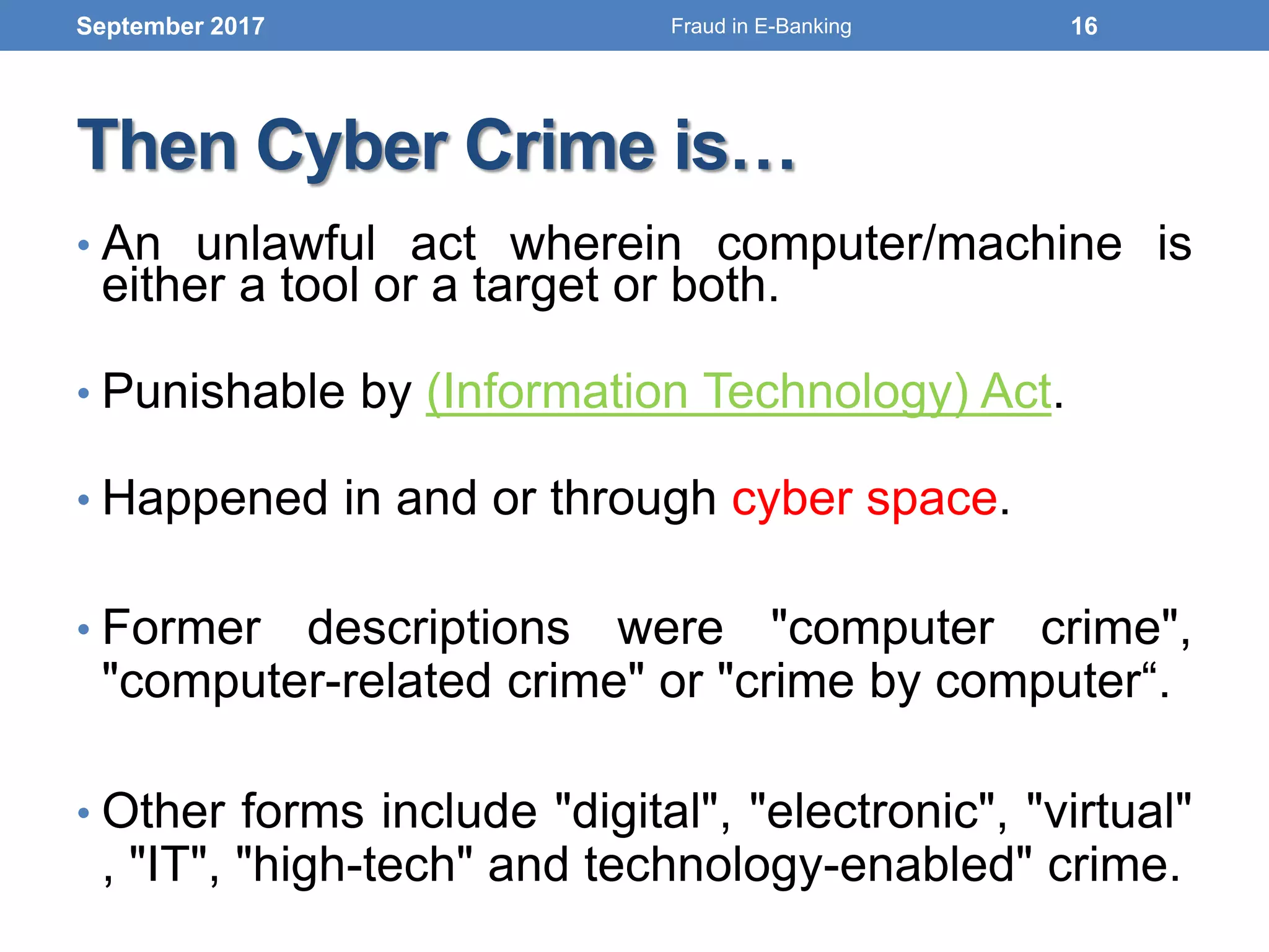 Then Cyber Crime is…
• An unlawful act wherein computer/machine is
either a tool or a target or both.
• Punishable by (Information Technology) Act.
• Happened in and or through cyber space.
• Former descriptions were "computer crime",
"computer-related crime" or "crime by computer“.
• Other forms include "digital", "electronic", "virtual"
, "IT", "high-tech" and technology-enabled" crime.
September 2017 16Fraud in E-Banking
 