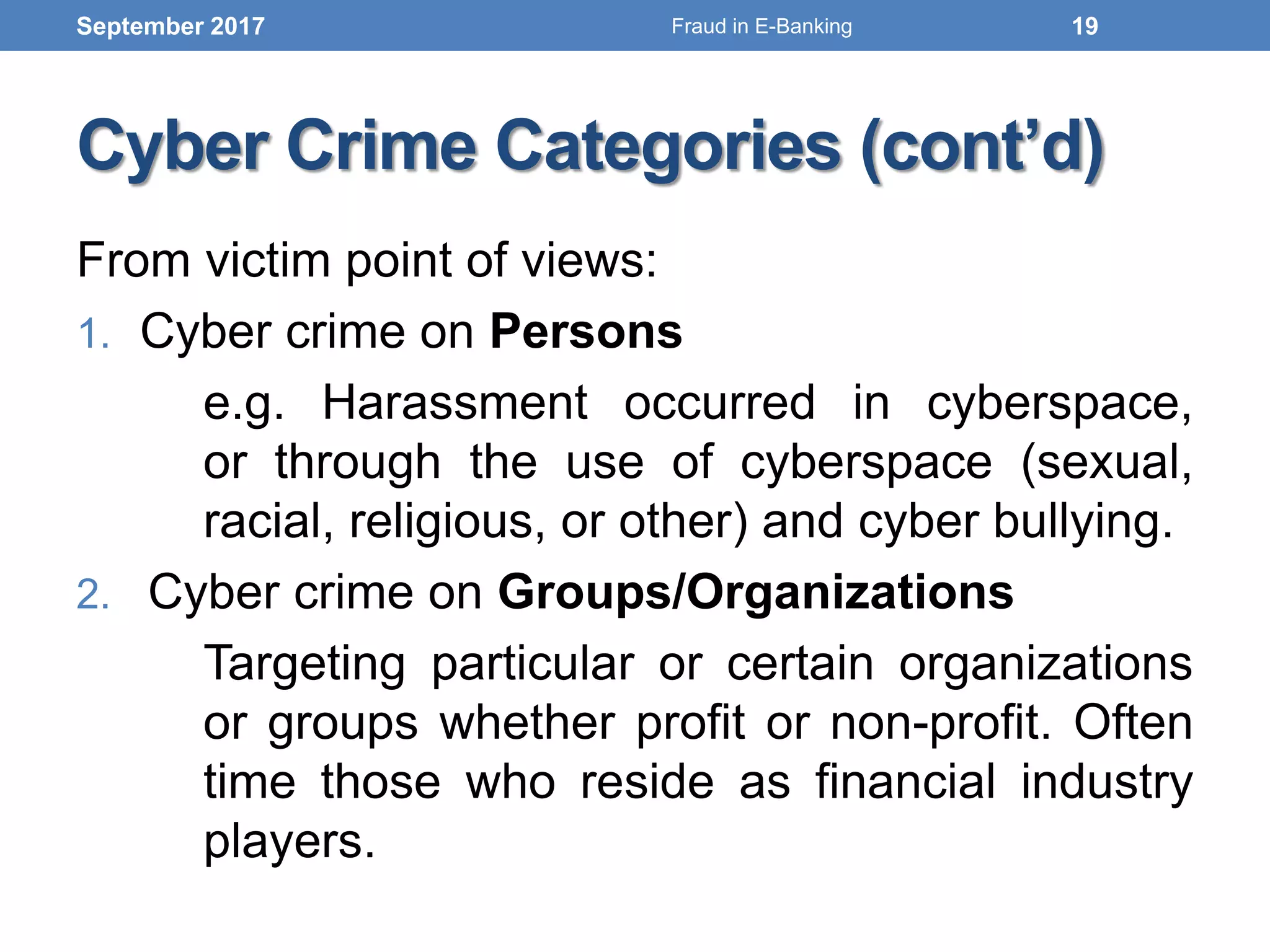 Cyber Crime Categories (cont’d)
From victim point of views:
1. Cyber crime on Persons
e.g. Harassment occurred in cyberspace,
or through the use of cyberspace (sexual,
racial, religious, or other) and cyber bullying.
2. Cyber crime on Groups/Organizations
Targeting particular or certain organizations
or groups whether profit or non-profit. Often
time those who reside as financial industry
players.
September 2017 19Fraud in E-Banking
 