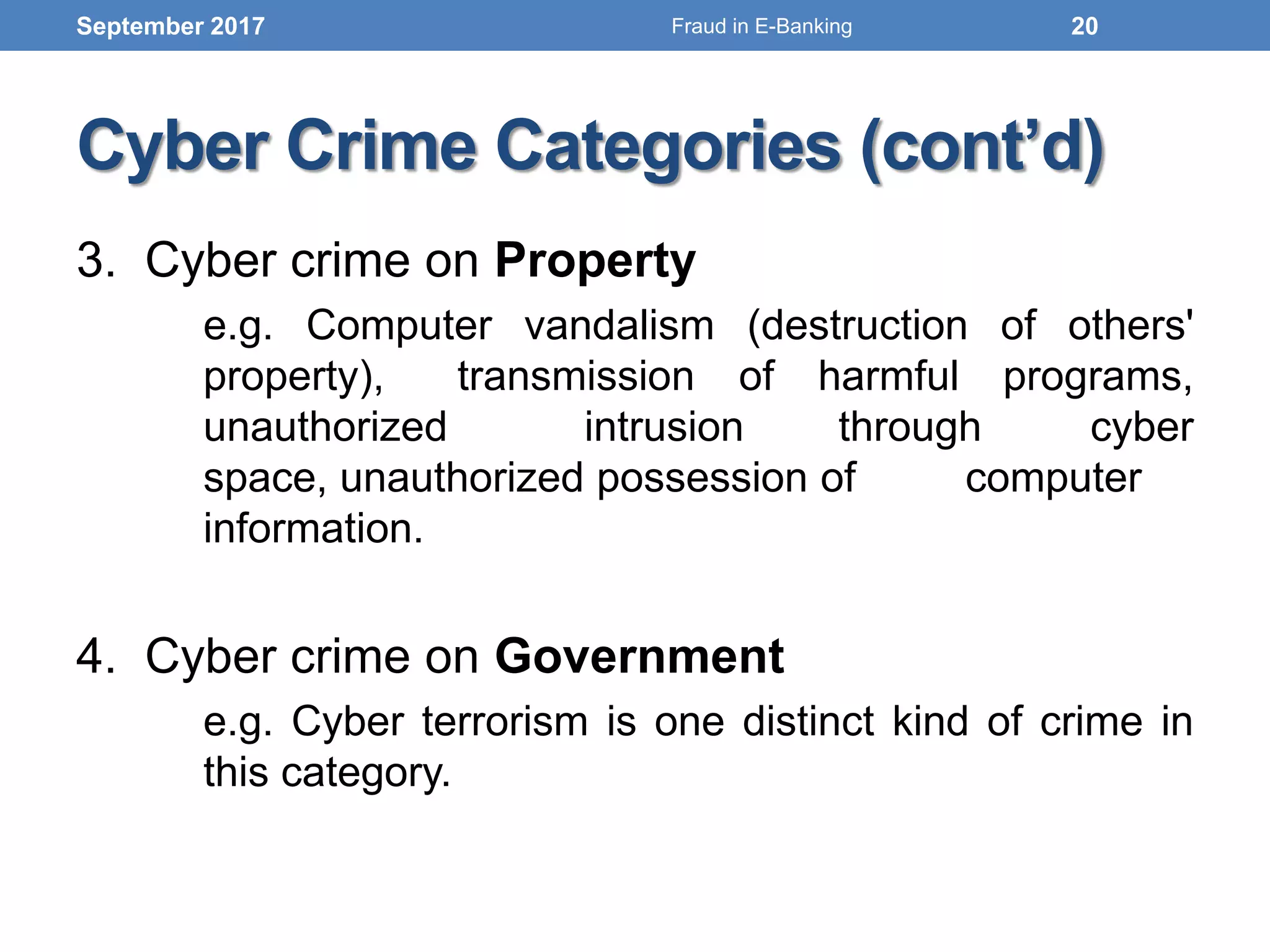 Cyber Crime Categories (cont’d)
3. Cyber crime on Property
e.g. Computer vandalism (destruction of others'
property), transmission of harmful programs,
unauthorized intrusion through cyber
space, unauthorized possession of computer
information.
4. Cyber crime on Government
e.g. Cyber terrorism is one distinct kind of crime in
this category.
September 2017 20Fraud in E-Banking
 