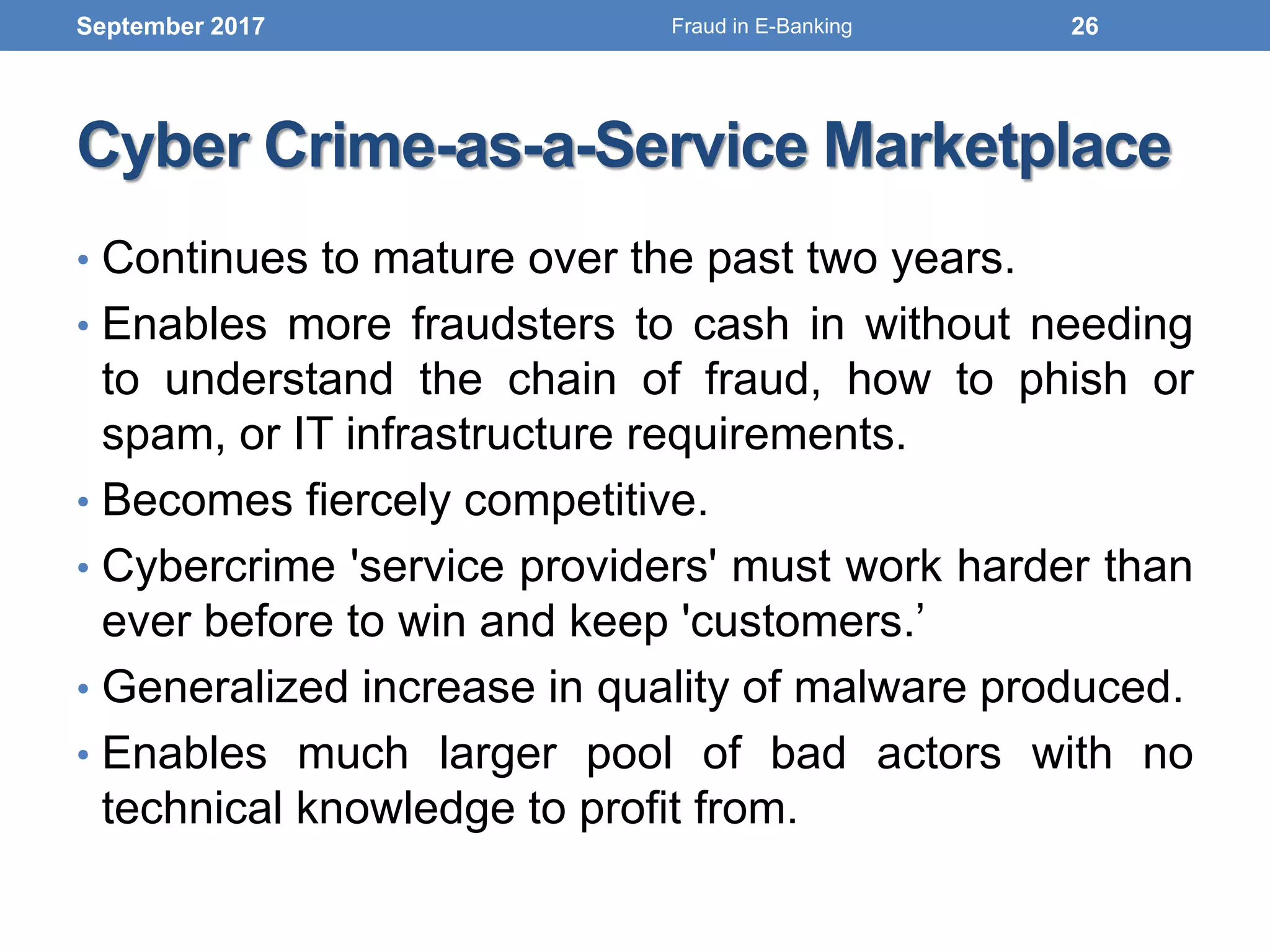 Cyber Crime-as-a-Service Marketplace
• Continues to mature over the past two years.
• Enables more fraudsters to cash in without needing
to understand the chain of fraud, how to phish or
spam, or IT infrastructure requirements.
• Becomes fiercely competitive.
• Cybercrime 'service providers' must work harder than
ever before to win and keep 'customers.’
• Generalized increase in quality of malware produced.
• Enables much larger pool of bad actors with no
technical knowledge to profit from.
September 2017 26Fraud in E-Banking
 