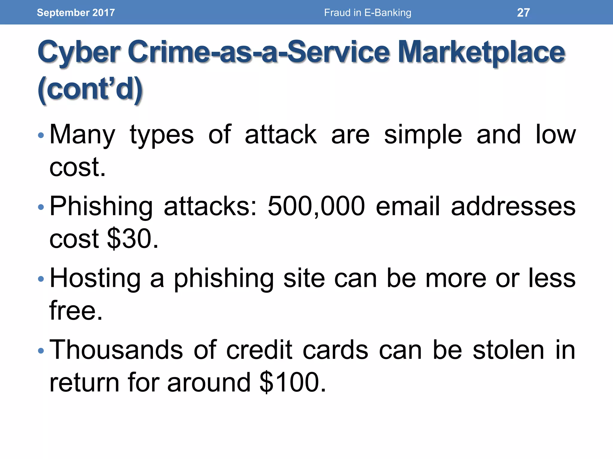 Cyber Crime-as-a-Service Marketplace
(cont’d)
• Many types of attack are simple and low
cost.
• Phishing attacks: 500,000 email addresses
cost $30.
• Hosting a phishing site can be more or less
free.
• Thousands of credit cards can be stolen in
return for around $100.
September 2017 27Fraud in E-Banking
 