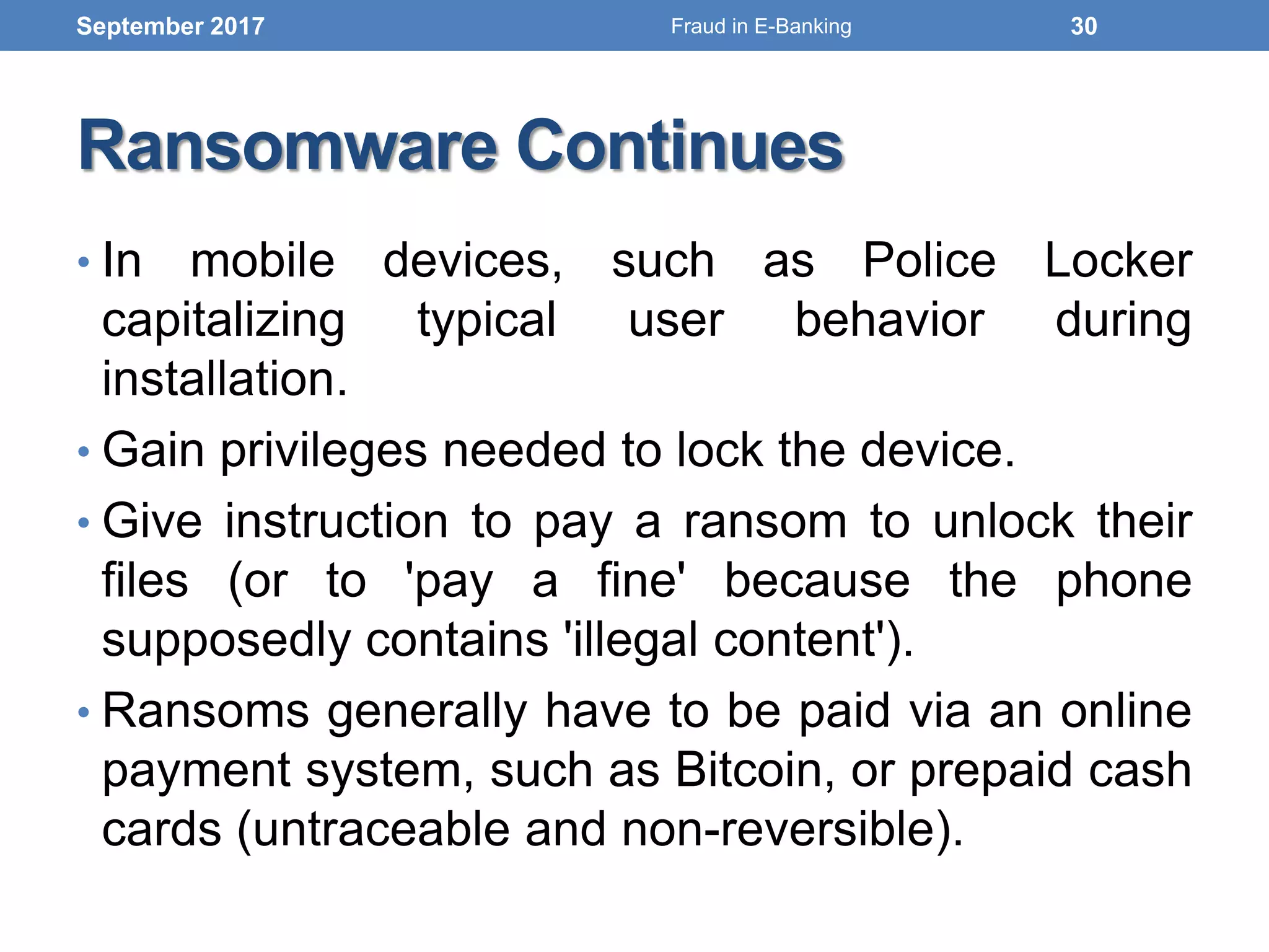 Ransomware Continues
• In mobile devices, such as Police Locker
capitalizing typical user behavior during
installation.
• Gain privileges needed to lock the device.
• Give instruction to pay a ransom to unlock their
files (or to 'pay a fine' because the phone
supposedly contains 'illegal content').
• Ransoms generally have to be paid via an online
payment system, such as Bitcoin, or prepaid cash
cards (untraceable and non-reversible).
September 2017 30Fraud in E-Banking
 