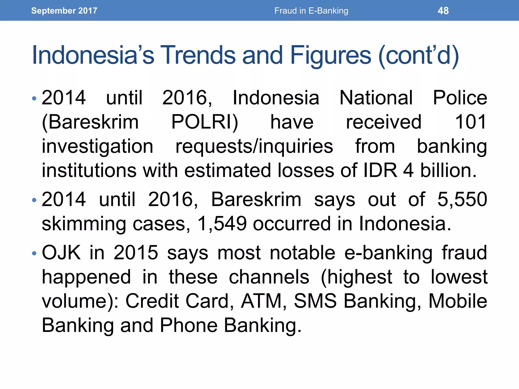 Indonesia’s Trends and Figures (cont’d)
• 2014 until 2016, Indonesia National Police
(Bareskrim POLRI) have received 101
investigation requests/inquiries from banking
institutions with estimated losses of IDR 4 billion.
• 2014 until 2016, Bareskrim says out of 5,550
skimming cases, 1,549 occurred in Indonesia.
• OJK in 2015 says most notable e-banking fraud
happened in these channels (highest to lowest
volume): Credit Card, ATM, SMS Banking, Mobile
Banking and Phone Banking.
September 2017 Fraud in E-Banking 48
 