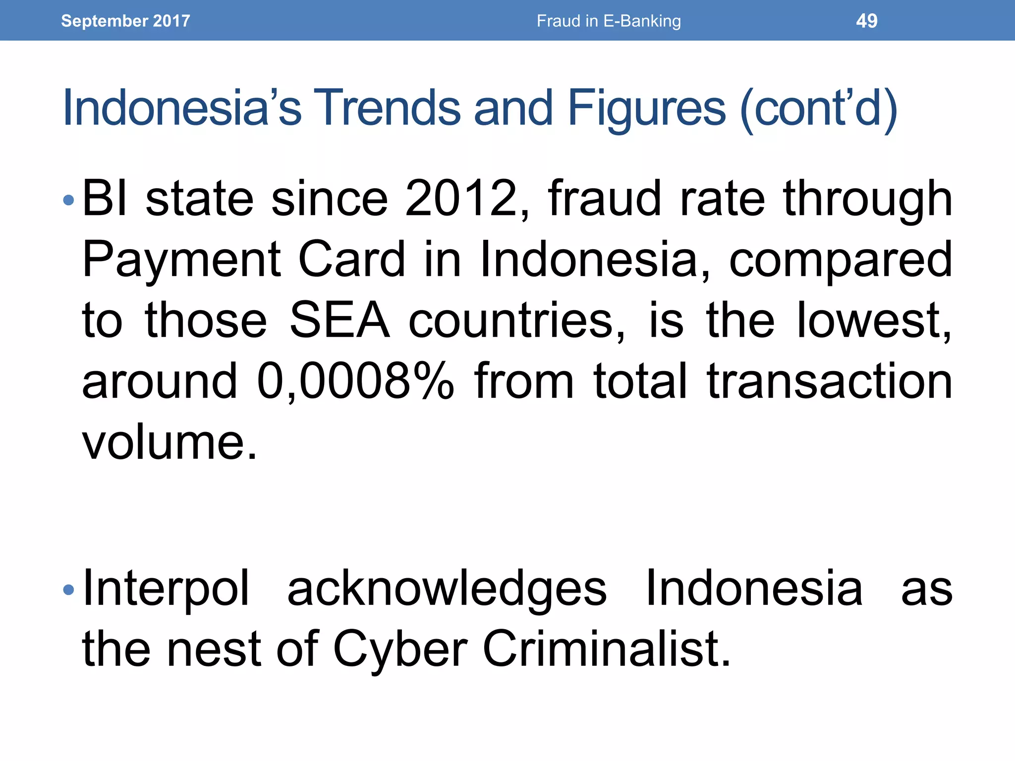 Indonesia’s Trends and Figures (cont’d)
•BI state since 2012, fraud rate through
Payment Card in Indonesia, compared
to those SEA countries, is the lowest,
around 0,0008% from total transaction
volume.
•Interpol acknowledges Indonesia as
the nest of Cyber Criminalist.
September 2017 Fraud in E-Banking 49
 