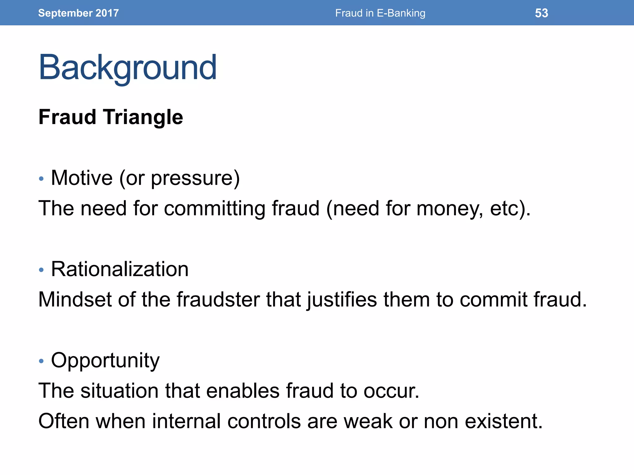 Background
Fraud Triangle
• Motive (or pressure)
The need for committing fraud (need for money, etc).
• Rationalization
Mindset of the fraudster that justifies them to commit fraud.
• Opportunity
The situation that enables fraud to occur.
Often when internal controls are weak or non existent.
September 2017 Fraud in E-Banking 53
 