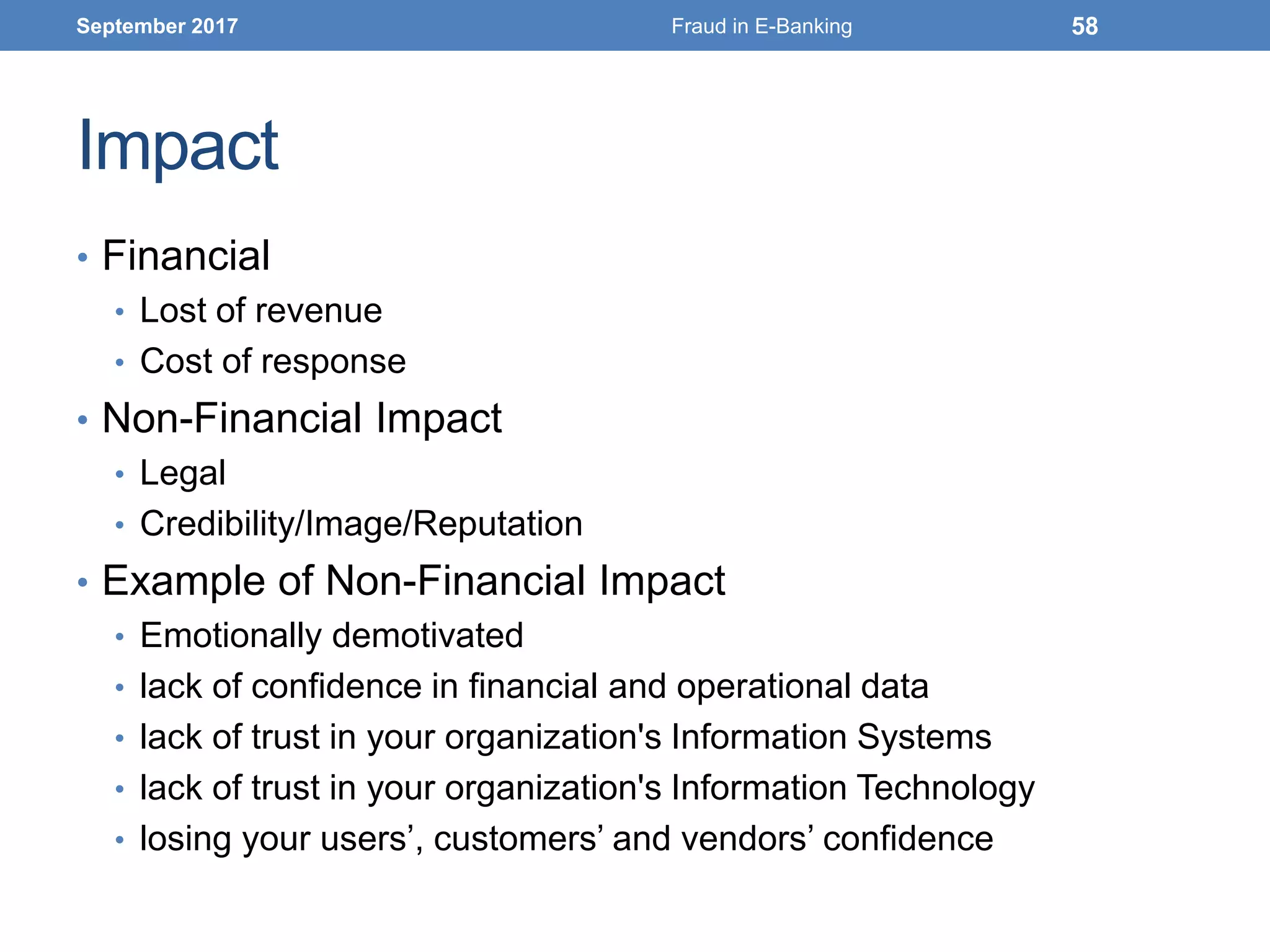 Impact
• Financial
• Lost of revenue
• Cost of response
• Non-Financial Impact
• Legal
• Credibility/Image/Reputation
• Example of Non-Financial Impact
• Emotionally demotivated
• lack of confidence in financial and operational data
• lack of trust in your organization's Information Systems
• lack of trust in your organization's Information Technology
• losing your users’, customers’ and vendors’ confidence
September 2017 Fraud in E-Banking 58
 
