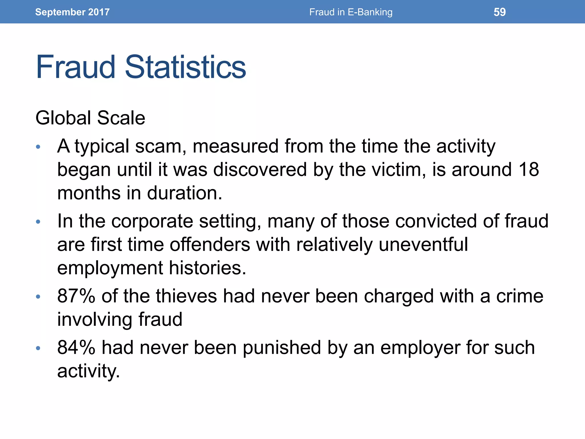 Fraud Statistics
Global Scale
• A typical scam, measured from the time the activity
began until it was discovered by the victim, is around 18
months in duration.
• In the corporate setting, many of those convicted of fraud
are first time offenders with relatively uneventful
employment histories.
• 87% of the thieves had never been charged with a crime
involving fraud
• 84% had never been punished by an employer for such
activity.
September 2017 Fraud in E-Banking 59
 