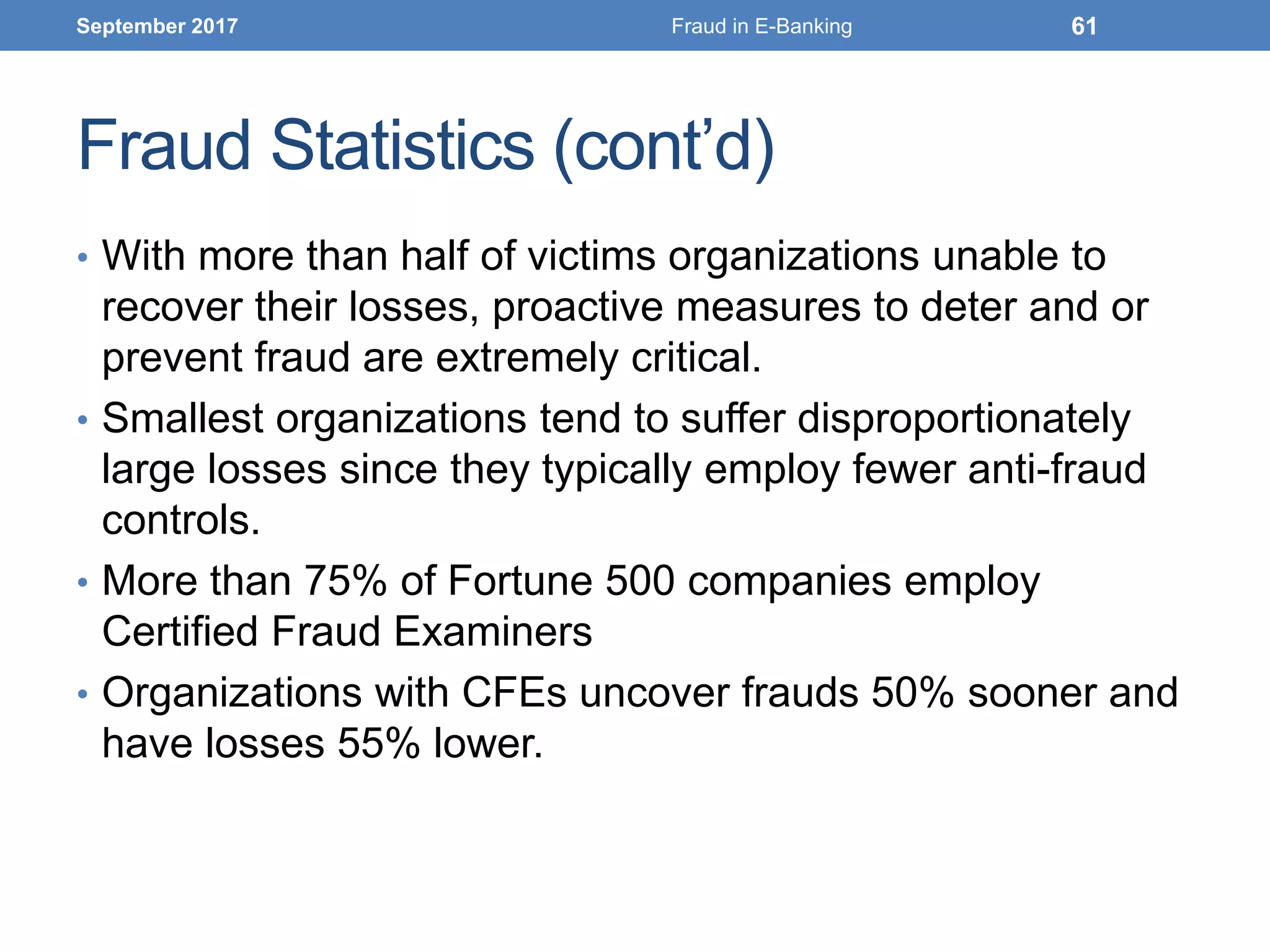 Fraud Statistics (cont’d)
• With more than half of victims organizations unable to
recover their losses, proactive measures to deter and or
prevent fraud are extremely critical.
• Smallest organizations tend to suffer disproportionately
large losses since they typically employ fewer anti-fraud
controls.
• More than 75% of Fortune 500 companies employ
Certified Fraud Examiners
• Organizations with CFEs uncover frauds 50% sooner and
have losses 55% lower.
September 2017 Fraud in E-Banking 61
 