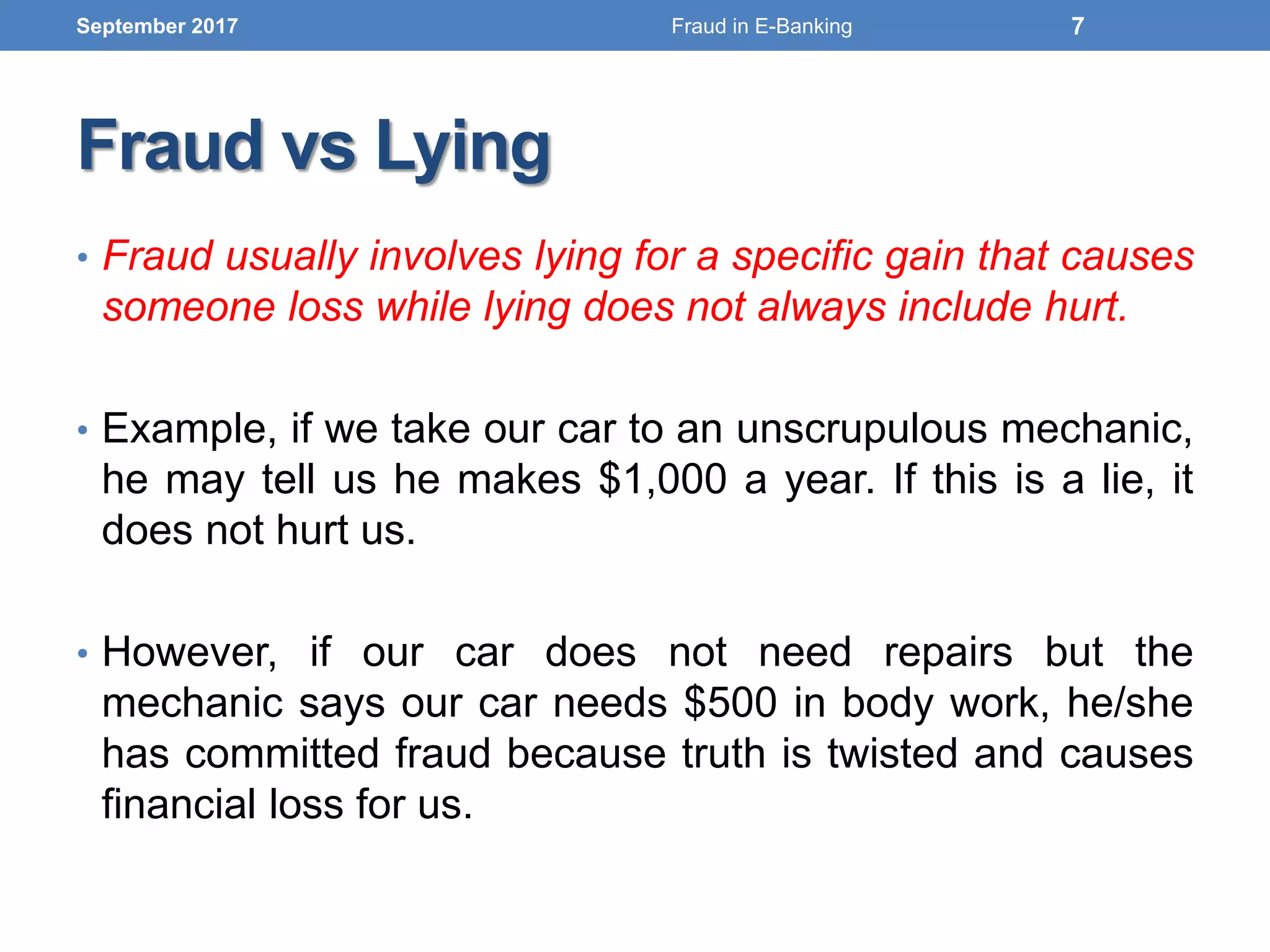 Fraud vs Lying
• Fraud usually involves lying for a specific gain that causes
someone loss while lying does not always include hurt.
• Example, if we take our car to an unscrupulous mechanic,
he may tell us he makes $1,000 a year. If this is a lie, it
does not hurt us.
• However, if our car does not need repairs but the
mechanic says our car needs $500 in body work, he/she
has committed fraud because truth is twisted and causes
financial loss for us.
September 2017 7Fraud in E-Banking
 