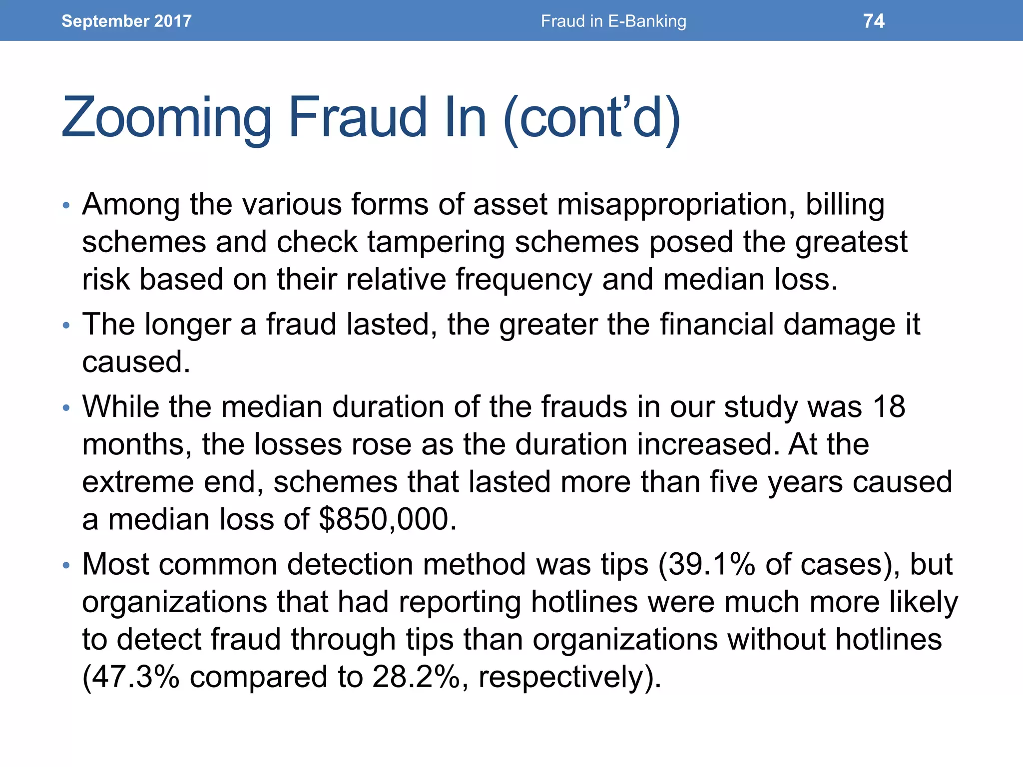 Zooming Fraud In (cont’d)
• Among the various forms of asset misappropriation, billing
schemes and check tampering schemes posed the greatest
risk based on their relative frequency and median loss.
• The longer a fraud lasted, the greater the financial damage it
caused.
• While the median duration of the frauds in our study was 18
months, the losses rose as the duration increased. At the
extreme end, schemes that lasted more than five years caused
a median loss of $850,000.
• Most common detection method was tips (39.1% of cases), but
organizations that had reporting hotlines were much more likely
to detect fraud through tips than organizations without hotlines
(47.3% compared to 28.2%, respectively).
September 2017 Fraud in E-Banking 74
 