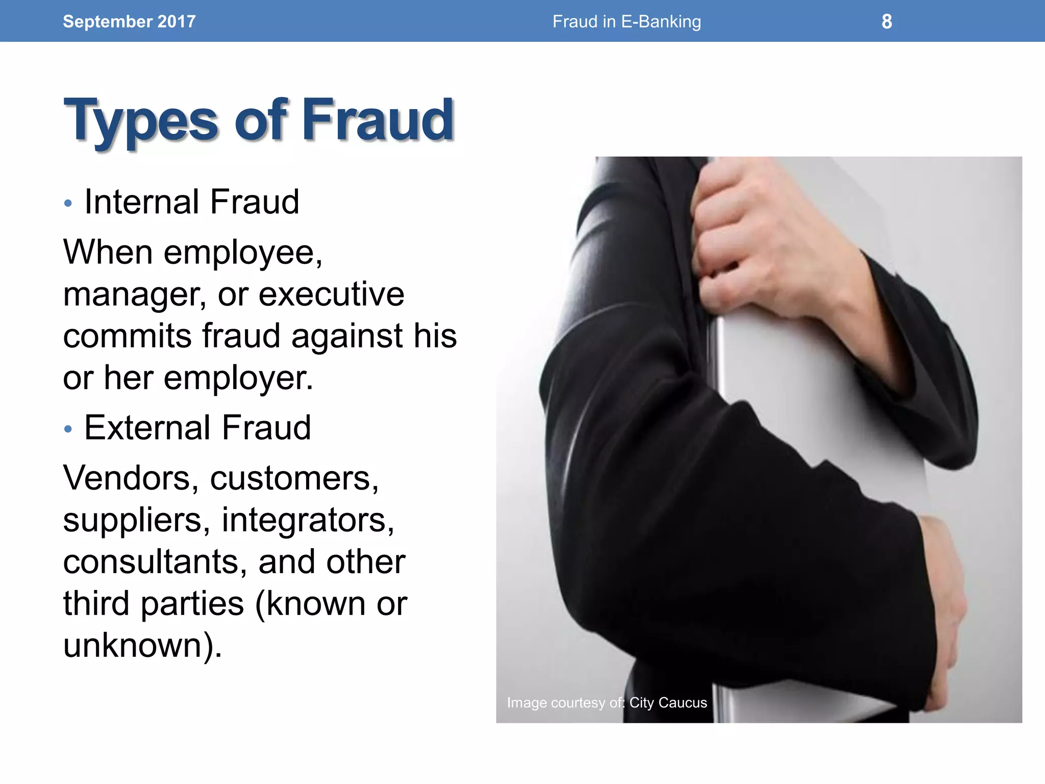 Types of Fraud
• Internal Fraud
When employee,
manager, or executive
commits fraud against his
or her employer.
• External Fraud
Vendors, customers,
suppliers, integrators,
consultants, and other
third parties (known or
unknown).
September 2017 8
Image courtesy of: City Caucus
Fraud in E-Banking
 