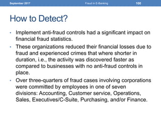 How to Detect?
• Implement anti-fraud controls had a significant impact on
financial fraud statistics.
• These organizations reduced their financial losses due to
fraud and experienced crimes that where shorter in
duration, i.e., the activity was discovered faster as
compared to businesses with no anti-fraud controls in
place.
• Over three-quarters of fraud cases involving corporations
were committed by employees in one of seven
divisions: Accounting, Customer service, Operations,
Sales, Executives/C-Suite, Purchasing, and/or Finance.
September 2017 Fraud in E-Banking 100
 