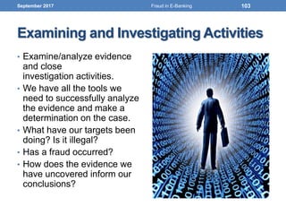 Examining and Investigating Activities
• Examine/analyze evidence
and close
investigation activities.
• We have all the tools we
need to successfully analyze
the evidence and make a
determination on the case.
• What have our targets been
doing? Is it illegal?
• Has a fraud occurred?
• How does the evidence we
have uncovered inform our
conclusions?
September 2017 103Fraud in E-Banking
 