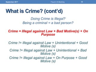 What is Crime? (cont’d)
Doing Crime is Illegal?
Being a criminal = a bad person?
Crime = Illegal against Law + Bad Motive(s) + On
Purpose
Crime != Illegal against Law + Unintentional + Good
Motive (s)
Crime != Illegal against Law + Unintentional + Bad
Motive (s)
Crime != Illegal against Law + On Purpose + Good
Motive (s)
September 2017 11Fraud in E-Banking
 