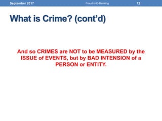 What is Crime? (cont’d)
And so CRIMES are NOT to be MEASURED by the
ISSUE of EVENTS, but by BAD INTENSION of a
PERSON or ENTITY.
September 2017 12Fraud in E-Banking
 