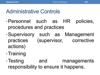 Administrative Controls
•Personnel such as HR policies,
procedures and practices
•Supervisory such as Management
practices (supervisor, corrective
actions)
•Training
•Testing and managements
responsibility to ensure it happens.
September 2017 Fraud in E-Banking 122
 