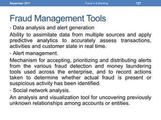 Fraud Management Tools
• Data analysis and alert generation
Ability to assimilate data from multiple sources and apply
predictive analytics to accurately assess transactions,
activities and customer state in real time.
• Alert management.
Mechanism for accepting, prioritizing and distributing alerts
from the various fraud detection and money laundering
tools used across the enterprise, and to record actions
taken to determine whether actual fraud is present or
suspicious activity has been identified.
• Social network analysis.
An analysis and visualization tool for uncovering previously
unknown relationships among accounts or entities.
September 2017 Fraud in E-Banking 127
 