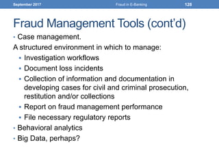 Fraud Management Tools (cont’d)
• Case management.
A structured environment in which to manage:
 Investigation workflows
 Document loss incidents
 Collection of information and documentation in
developing cases for civil and criminal prosecution,
restitution and/or collections
 Report on fraud management performance
 File necessary regulatory reports
• Behavioral analytics
• Big Data, perhaps?
September 2017 Fraud in E-Banking 128
 