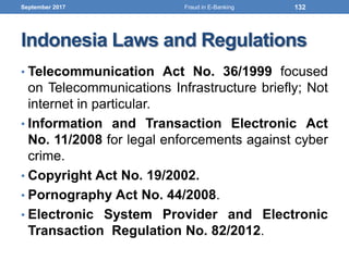 Indonesia Laws and Regulations
• Telecommunication Act No. 36/1999 focused
on Telecommunications Infrastructure briefly; Not
internet in particular.
• Information and Transaction Electronic Act
No. 11/2008 for legal enforcements against cyber
crime.
• Copyright Act No. 19/2002.
• Pornography Act No. 44/2008.
• Electronic System Provider and Electronic
Transaction Regulation No. 82/2012.
September 2017 132Fraud in E-Banking
 